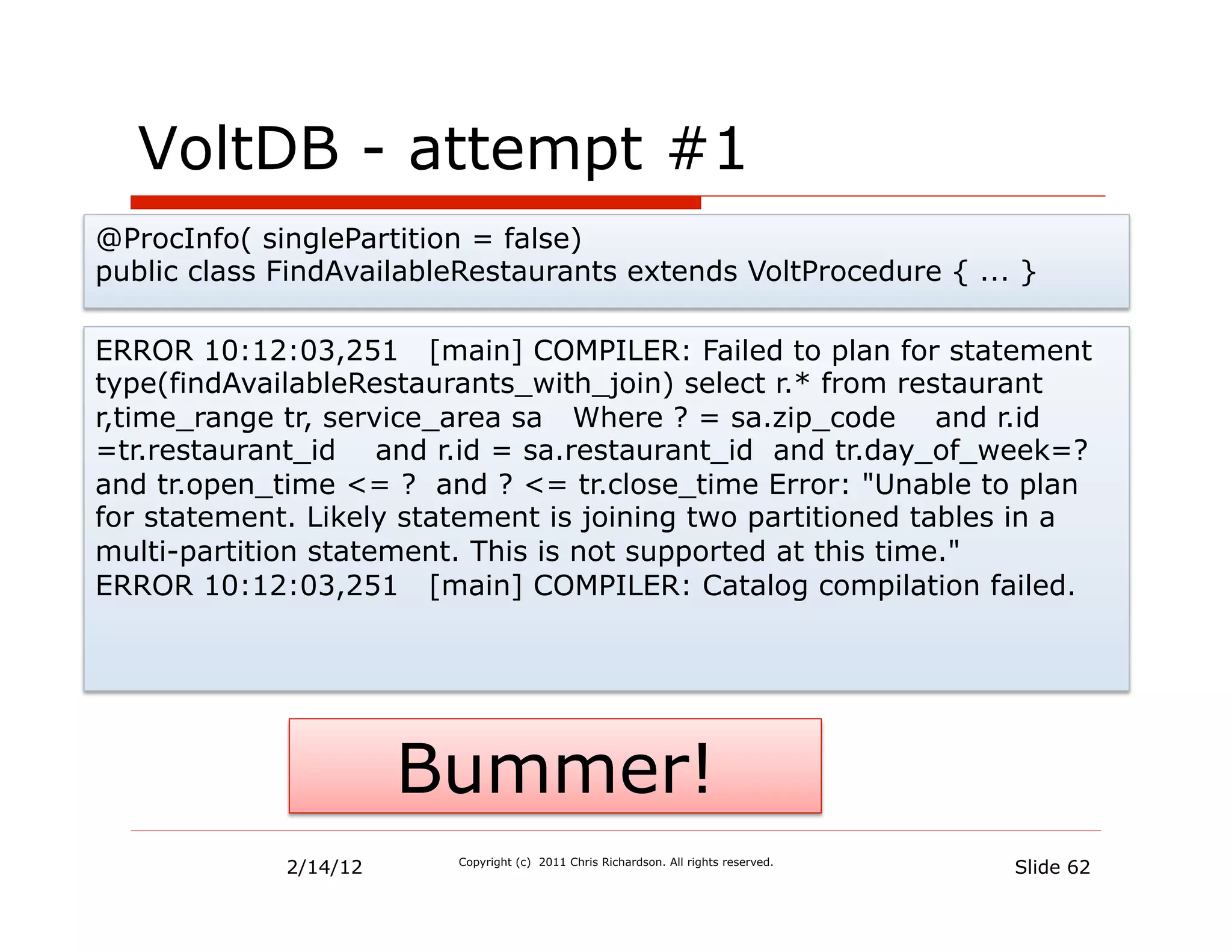 VoltDB - attempt #1
@ProcInfo( singlePartition = false)
public class FindAvailableRestaurants extends VoltProcedure { ... }

ERROR 10:12:03,251 [main] COMPILER: Failed to plan for statement
type(findAvailableRestaurants_with_join) select r.* from restaurant
r,time_range tr, service_area sa Where ? = sa.zip_code and r.id
=tr.restaurant_id and r.id = sa.restaurant_id and tr.day_of_week=?
and tr.open_time <= ? and ? <= tr.close_time Error: "Unable to plan
for statement. Likely statement is joining two partitioned tables in a
multi-partition statement. This is not supported at this time."
ERROR 10:12:03,251 [main] COMPILER: Catalog compilation failed.




                       Bummer!
             2/14/12     Copyright (c) 2011 Chris Richardson. All rights reserved.
                                                                                     Slide 62
 
