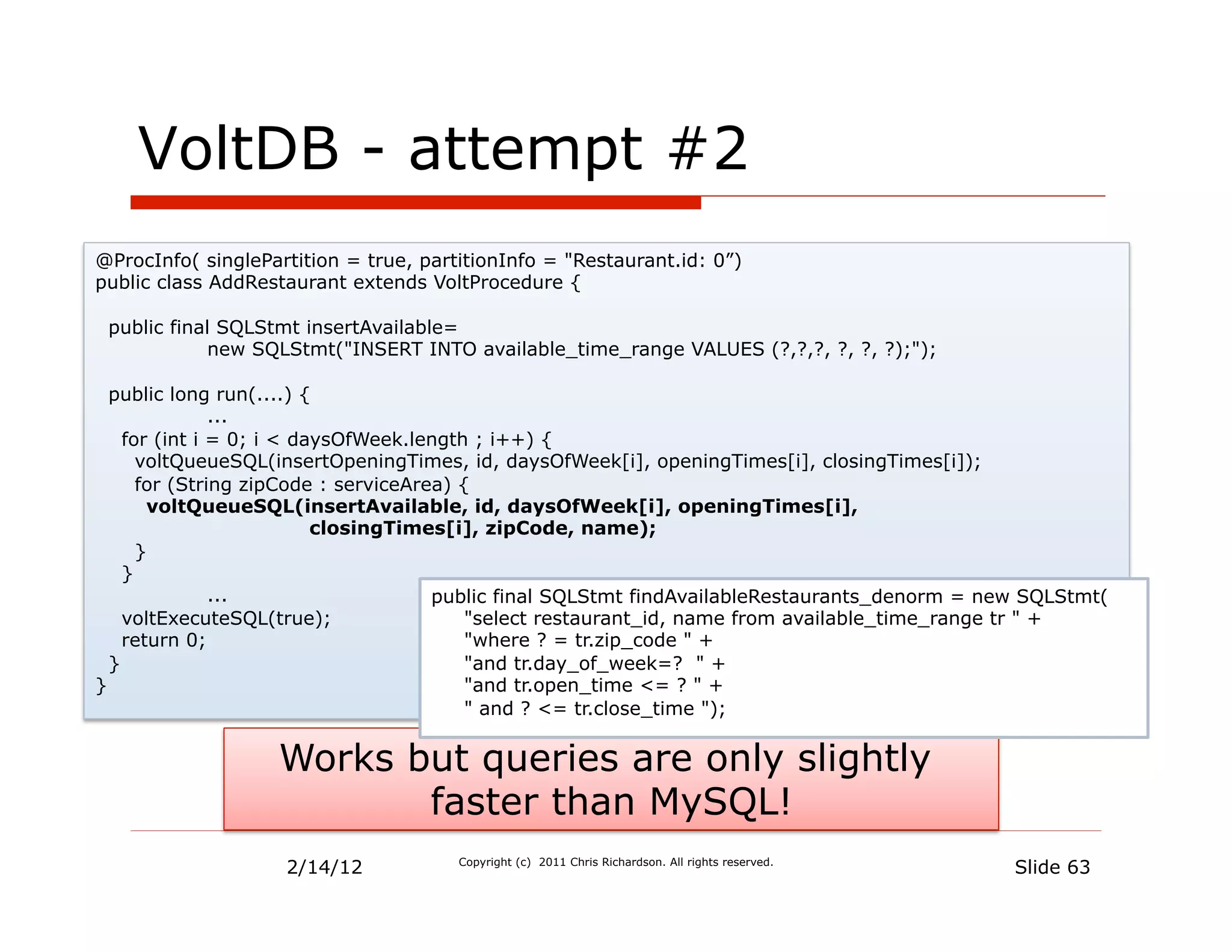 VoltDB - attempt #2
@ProcInfo( singlePartition = true, partitionInfo = "Restaurant.id: 0”)
public class AddRestaurant extends VoltProcedure {

 public final SQLStmt insertAvailable=
             new SQLStmt("INSERT INTO available_time_range VALUES (?,?,?, ?, ?, ?);");

  public long run(....) {
               ...
    for (int i = 0; i < daysOfWeek.length ; i++) {
      voltQueueSQL(insertOpeningTimes, id, daysOfWeek[i], openingTimes[i], closingTimes[i]);
      for (String zipCode : serviceArea) {
       voltQueueSQL(insertAvailable, id, daysOfWeek[i], openingTimes[i],
                          closingTimes[i], zipCode, name);
      }
    }
               ...                    public final SQLStmt findAvailableRestaurants_denorm = new SQLStmt(
    voltExecuteSQL(true);                 "select restaurant_id, name from available_time_range tr " +
    return 0;                             "where ? = tr.zip_code " +
  }                                       "and tr.day_of_week=? " +
}                                         "and tr.open_time <= ? " +
                                          " and ? <= tr.close_time ");


                   Works but queries are only slightly
                          faster than MySQL!
                    2/14/12            Copyright (c) 2011 Chris Richardson. All rights reserved.
                                                                                                   Slide 63
 