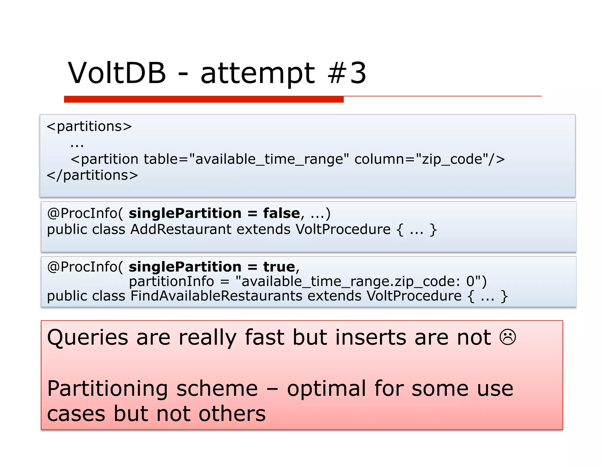 VoltDB - attempt #3
<partitions>
   ...
   <partition table="available_time_range" column="zip_code"/>
</partitions>

@ProcInfo( singlePartition = false, ...)
public class AddRestaurant extends VoltProcedure { ... }

@ProcInfo( singlePartition = true,
             partitionInfo = "available_time_range.zip_code: 0")
public class FindAvailableRestaurants extends VoltProcedure { ... }


Queries are really fast but inserts are not L

Partitioning scheme – optimal for some use
cases but not others
            64
 