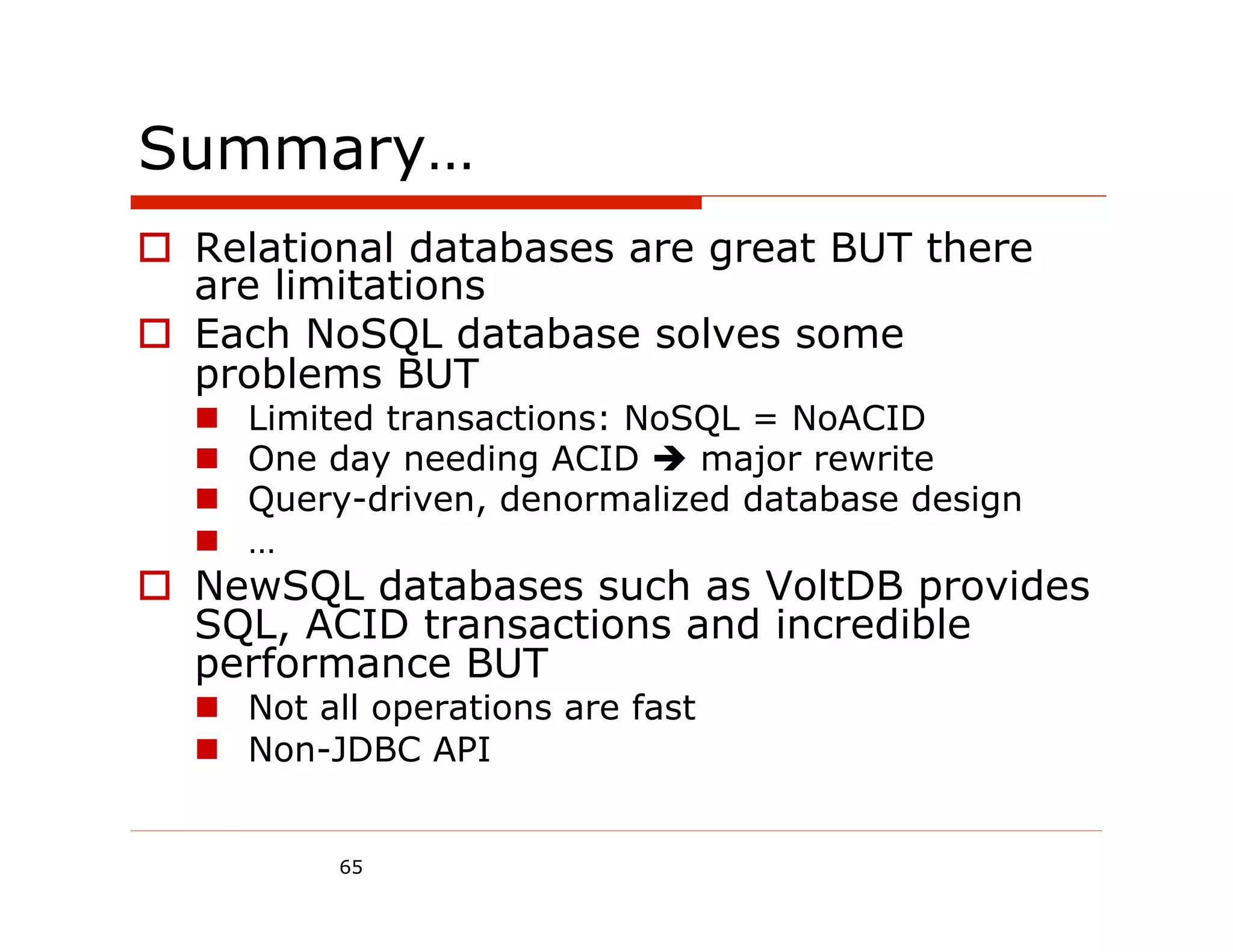 Summary…
o  Relational databases are great BUT there
    are limitations
o  Each NoSQL database solves some
    problems BUT
  n    Limited transactions: NoSQL = NoACID
  n    One day needing ACID è major rewrite
  n    Query-driven, denormalized database design
  n    …
o  NewSQL databases such as VoltDB provides
    SQL, ACID transactions and incredible
    performance BUT
  n  Not all operations are fast
  n  Non-JDBC API


            65
 