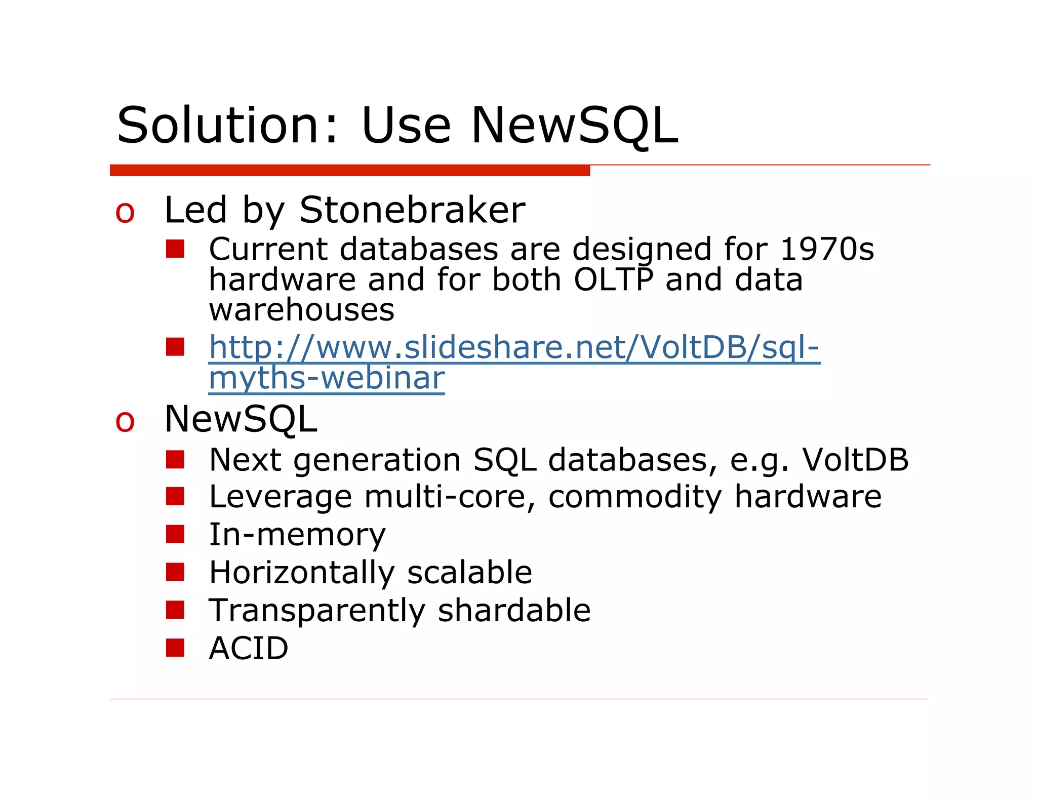 Solution: Use NewSQL
o  Led by Stonebraker
  n  Current databases are designed for 1970s
      hardware and for both OLTP and data
      warehouses
  n  http://www.slideshare.net/VoltDB/sql-
      myths-webinar
o  NewSQL
  n    Next generation SQL databases, e.g. VoltDB
  n    Leverage multi-core, commodity hardware
  n    In-memory
  n    Horizontally scalable
  n    Transparently shardable
  n    ACID
 