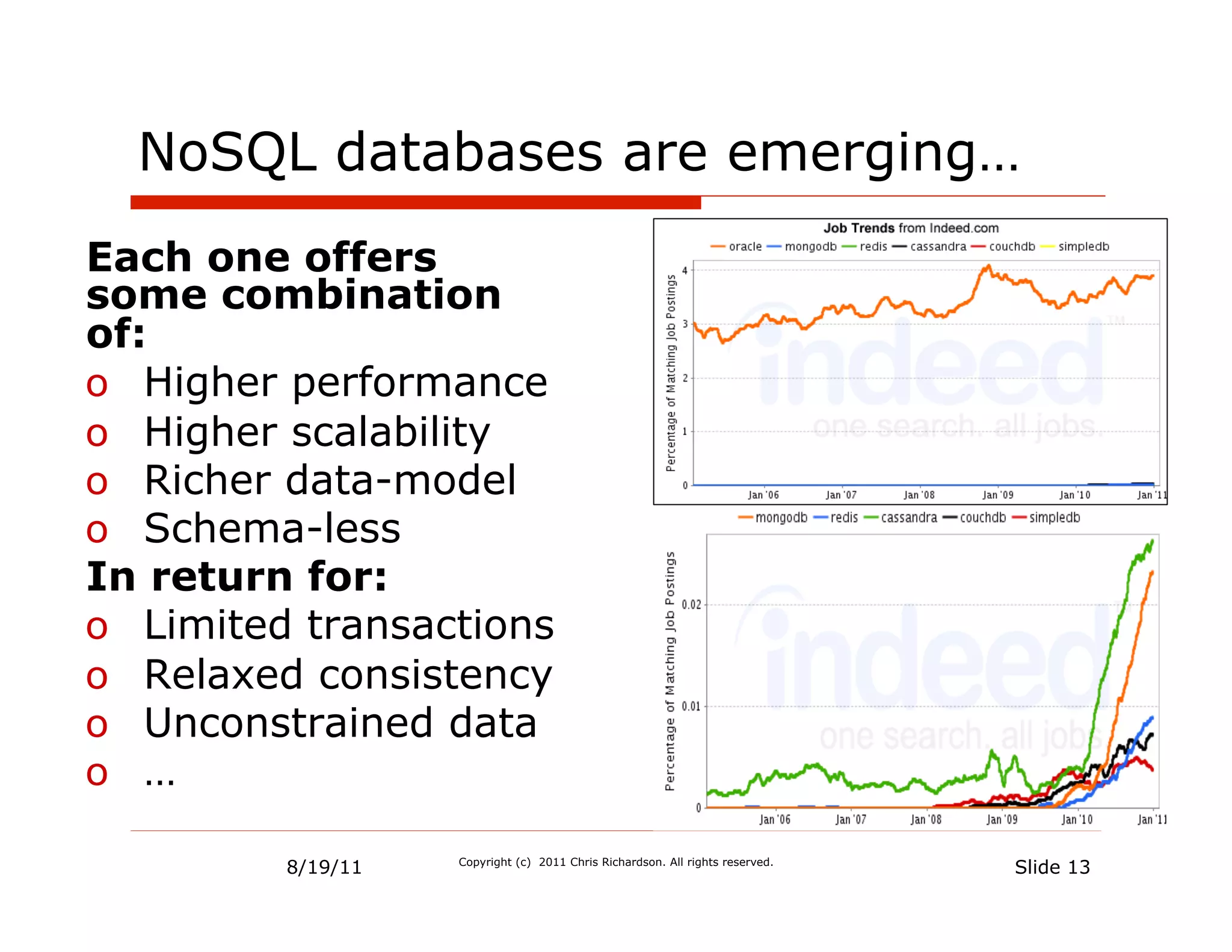 NoSQL databases are emerging…
Each one offers
some combination
of:
o  Higher performance
o  Higher scalability
o  Richer data-model
o  Schema-less
In return for:
o  Limited transactions
o  Relaxed consistency
o  Unconstrained data
o  …

         8/19/11   Copyright (c) 2011 Chris Richardson. All rights reserved.
                                                                               Slide 13
 