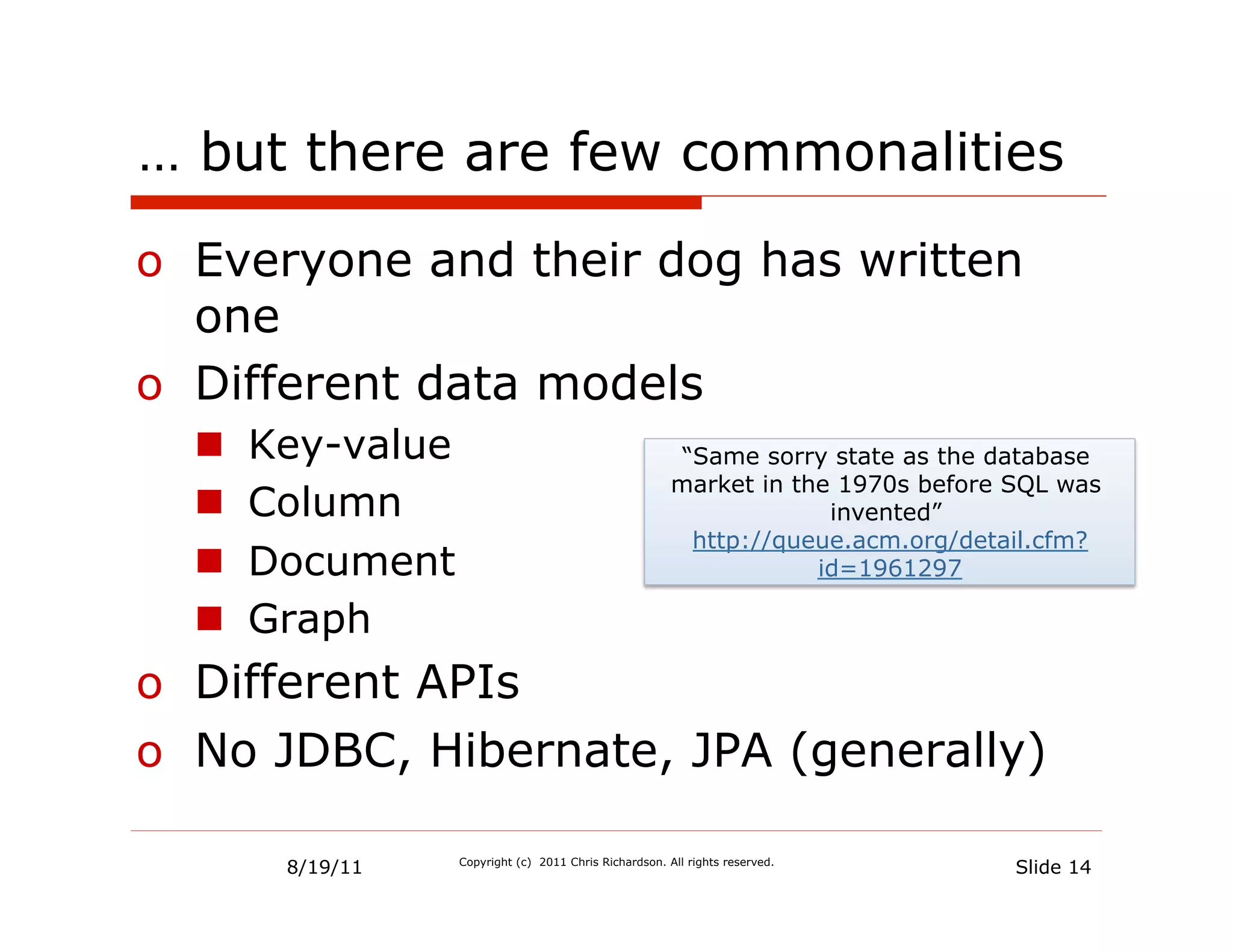 … but there are few commonalities

o  Everyone and their dog has written
   one
o  Different data models
  n    Key-value                                          “Same sorry state as the database
                                                          market in the 1970s before SQL was
  n    Column                                                         invented”
                                                            http://queue.acm.org/detail.cfm?
  n    Document                                                      id=1961297

  n    Graph
o  Different APIs
o  No JDBC, Hibernate, JPA (generally)

         8/19/11    Copyright (c) 2011 Chris Richardson. All rights reserved.
                                                                                     Slide 14
 