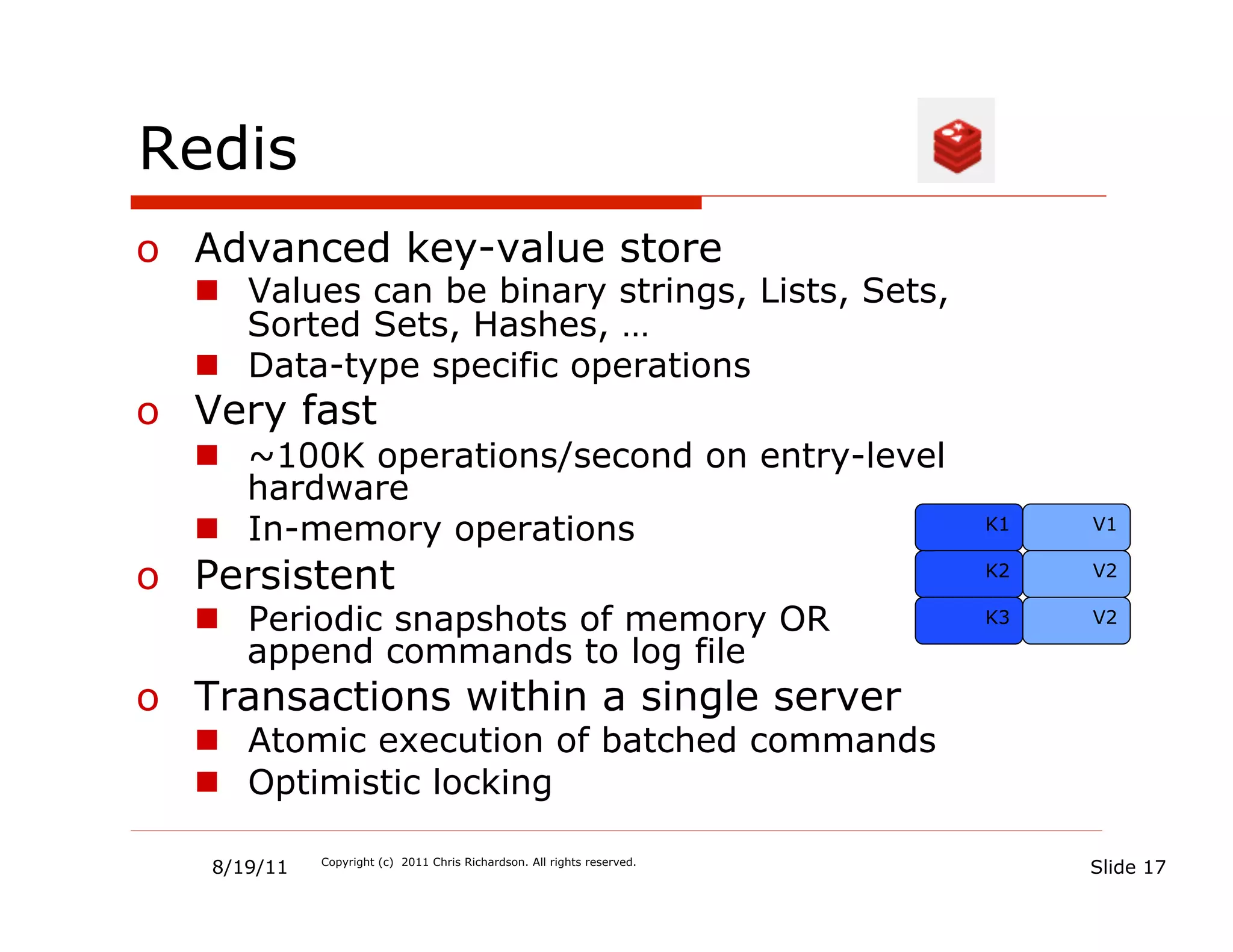 Redis
o  Advanced key-value store
  n  Values can be binary strings, Lists, Sets,
      Sorted Sets, Hashes, …
  n  Data-type specific operations
o  Very fast
  n  ~100K operations/second on entry-level
      hardware
  n  In-memory operations                                               K1   V1


o  Persistent                                                            K2   V2

  n  Periodic snapshots of memory OR                                    K3   V2

      append commands to log file
o  Transactions within a single server
  n  Atomic execution of batched commands
  n  Optimistic locking

   8/19/11   Copyright (c) 2011 Chris Richardson. All rights reserved.
                                                                              Slide 17
 