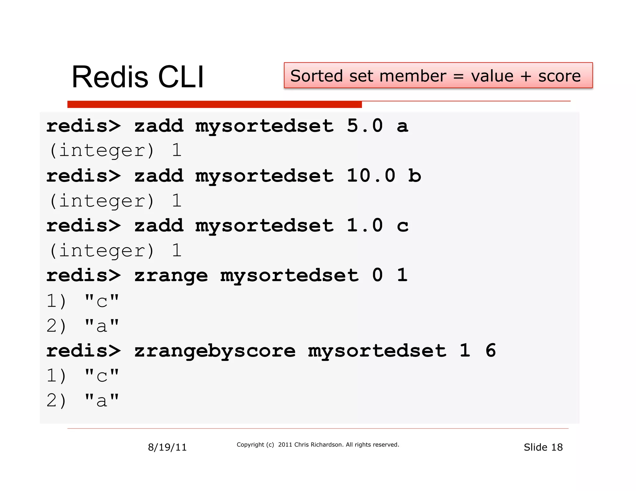 Redis CLI                         Sorted set member = value + score


redis> zadd mysortedset 5.0 a
(integer) 1
redis> zadd mysortedset 10.0 b
(integer) 1
redis> zadd mysortedset 1.0 c
(integer) 1
redis> zrange mysortedset 0 1
1) "c"
2) "a"
redis> zrangebyscore mysortedset 1 6
1) "c"
2) "a"

        8/19/11   Copyright (c) 2011 Chris Richardson. All rights reserved.
                                                                              Slide 18
 