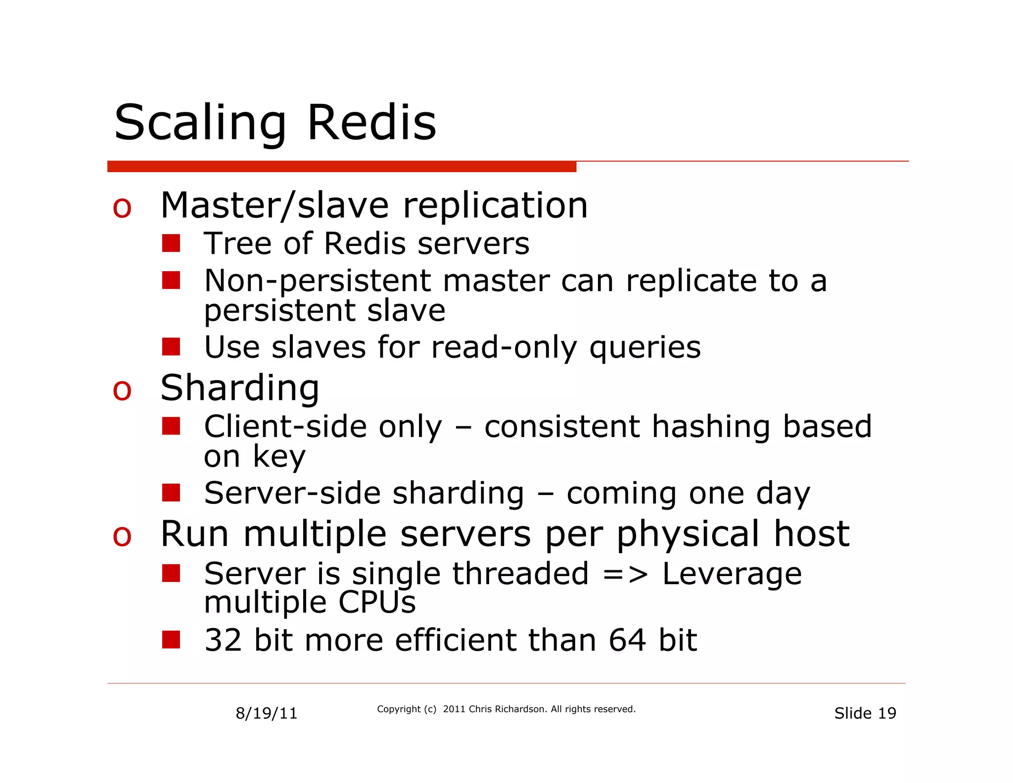 Scaling Redis
o  Master/slave replication
  n  Tree of Redis servers
  n  Non-persistent master can replicate to a
      persistent slave
  n  Use slaves for read-only queries
o  Sharding
  n  Client-side only – consistent hashing based
      on key
  n  Server-side sharding – coming one day
o  Run multiple servers per physical host
  n  Server is single threaded => Leverage
      multiple CPUs
  n  32 bit more efficient than 64 bit

      8/19/11   Copyright (c) 2011 Chris Richardson. All rights reserved.
                                                                            Slide 19
 