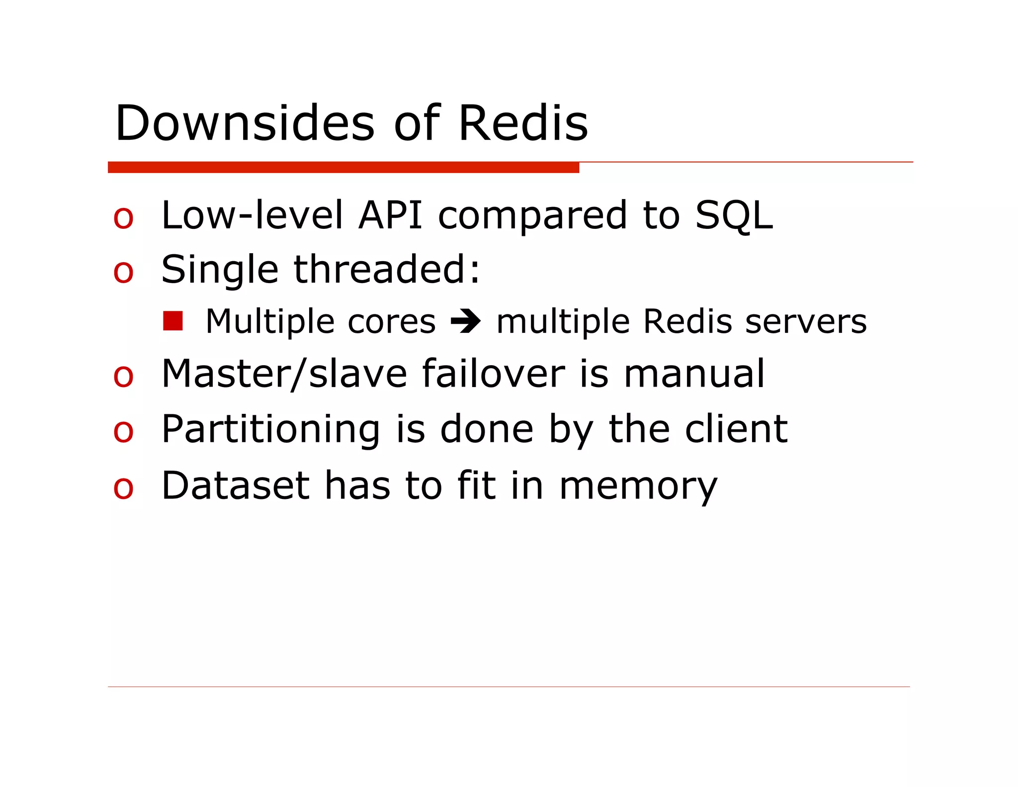 Downsides of Redis
o  Low-level API compared to SQL
o  Single threaded:
  n  Multiple cores è multiple Redis servers
o  Master/slave failover is manual
o  Partitioning is done by the client
o  Dataset has to fit in memory
 