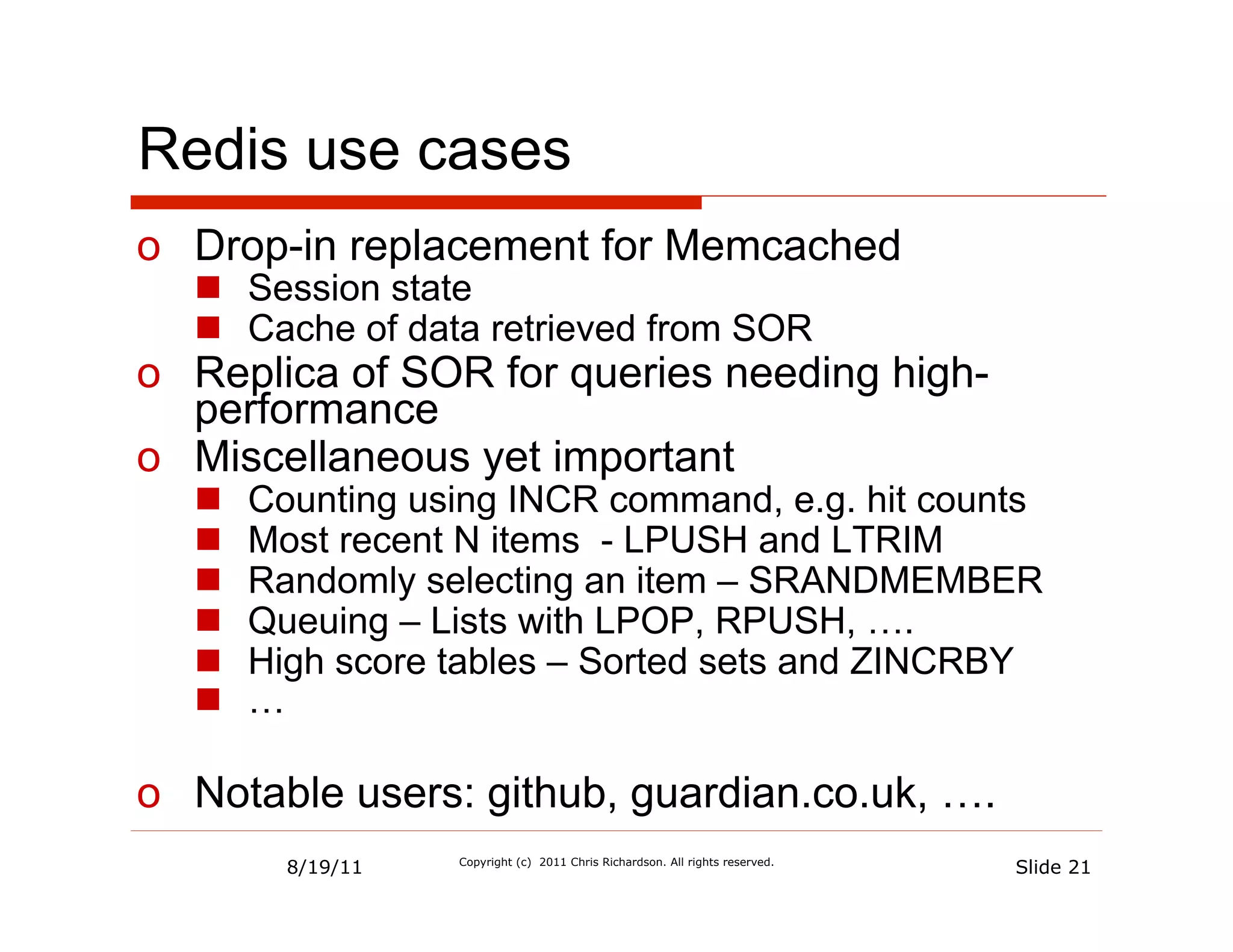 Redis use cases
o  Drop-in replacement for Memcached
  n  Session state
  n  Cache of data retrieved from SOR
o  Replica of SOR for queries needing high-
   performance
o  Miscellaneous yet important
  n    Counting using INCR command, e.g. hit counts
  n    Most recent N items - LPUSH and LTRIM
  n    Randomly selecting an item – SRANDMEMBER
  n    Queuing – Lists with LPOP, RPUSH, ….
  n    High score tables – Sorted sets and ZINCRBY
  n    …

o  Notable users: github, guardian.co.uk, ….
          8/19/11   Copyright (c) 2011 Chris Richardson. All rights reserved.
                                                                                Slide 21
 