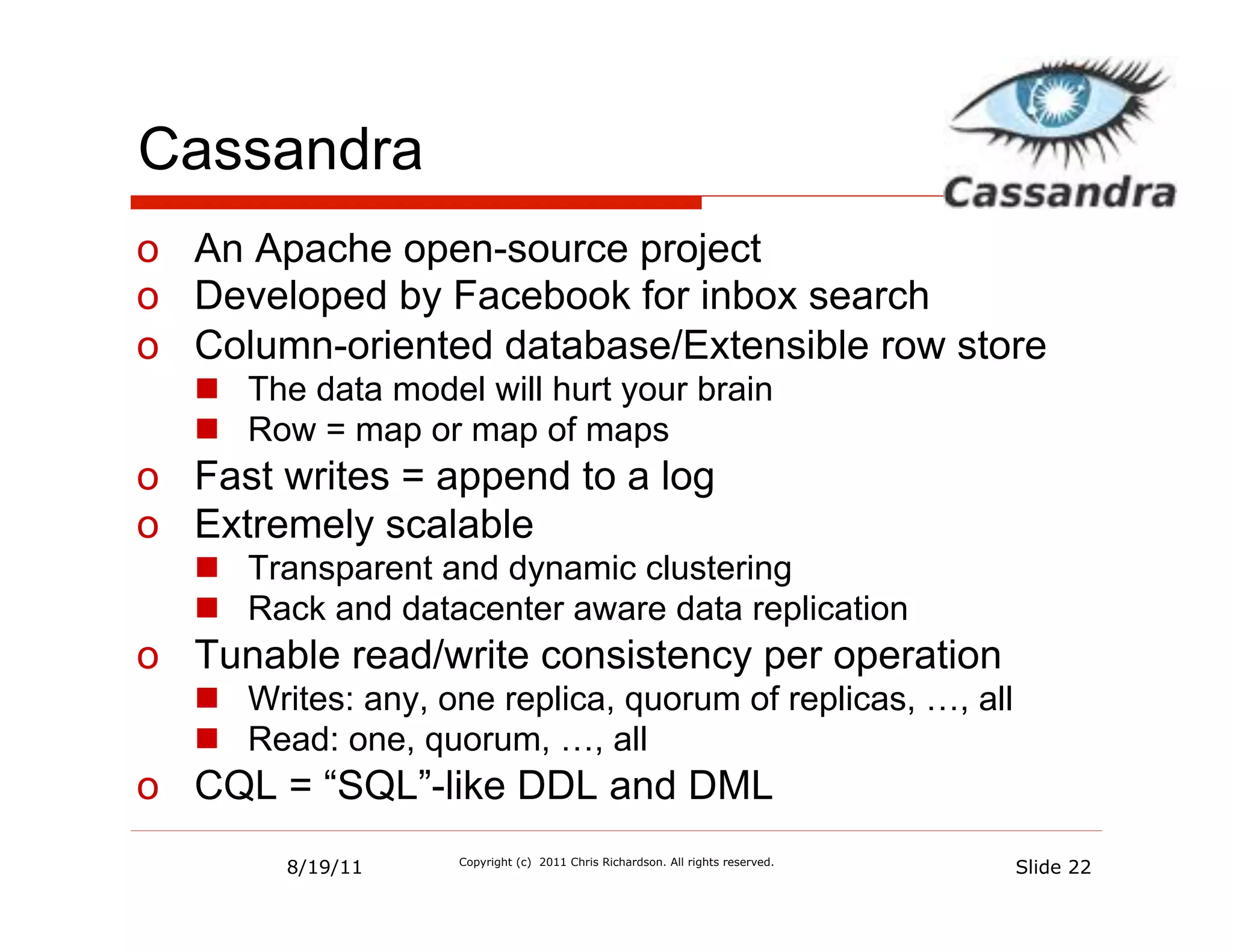 Cassandra
o  An Apache open-source project
o  Developed by Facebook for inbox search
o  Column-oriented database/Extensible row store
   n  The data model will hurt your brain
   n  Row = map or map of maps
o  Fast writes = append to a log
o  Extremely scalable
   n  Transparent and dynamic clustering
   n  Rack and datacenter aware data replication
o  Tunable read/write consistency per operation
   n  Writes: any, one replica, quorum of replicas, …, all
   n  Read: one, quorum, …, all
o  CQL = “SQL”-like DDL and DML
         8/19/11     Copyright (c) 2011 Chris Richardson. All rights reserved.
                                                                                 Slide 22
 