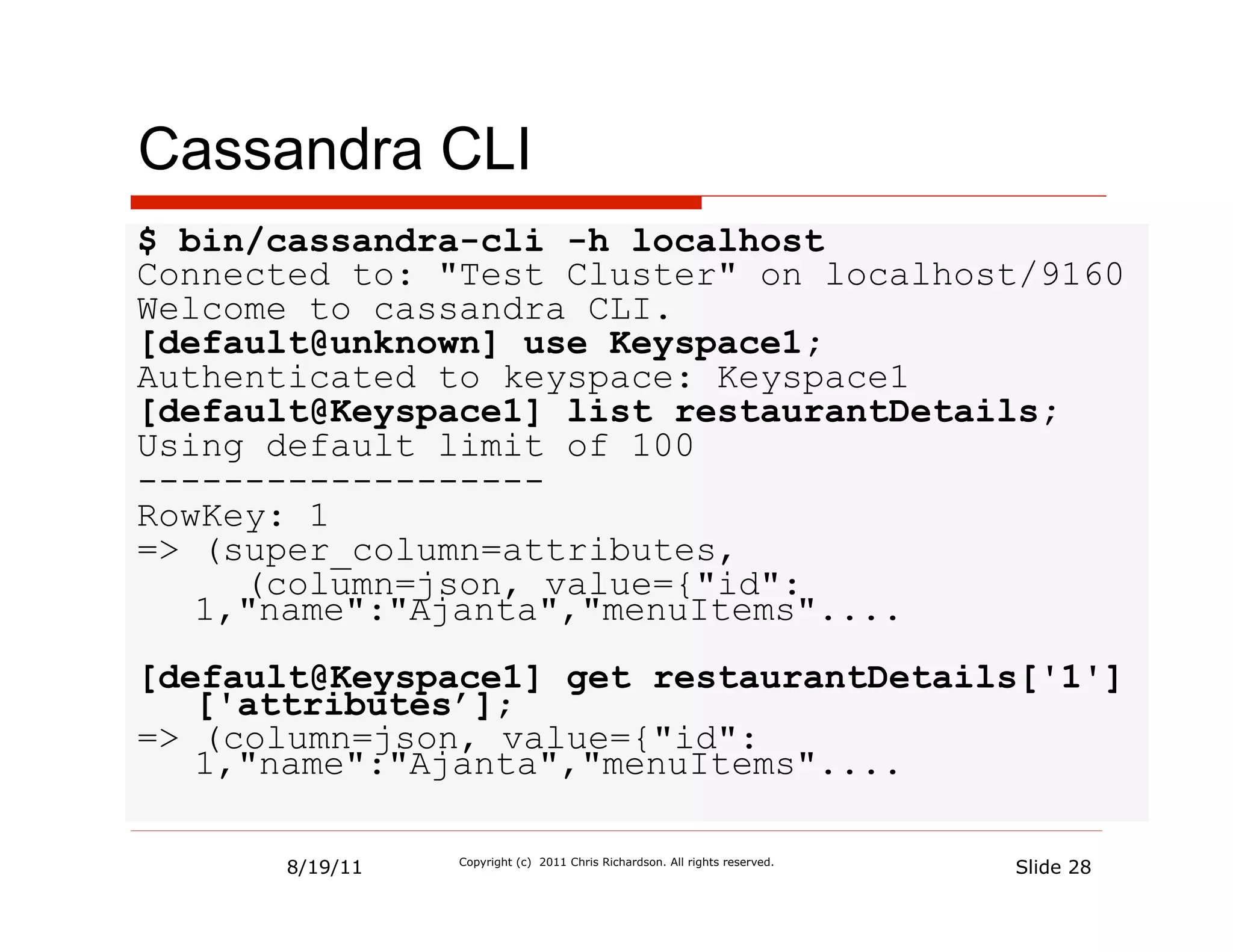 Cassandra CLI
$ bin/cassandra-cli -h localhost
Connected to: "Test Cluster" on localhost/9160
Welcome to cassandra CLI.
[default@unknown] use Keyspace1;
Authenticated to keyspace: Keyspace1
[default@Keyspace1] list restaurantDetails;
Using default limit of 100
-------------------
RowKey: 1
=> (super_column=attributes,
     (column=json, value={"id":
   1,"name":"Ajanta","menuItems"....
[default@Keyspace1] get restaurantDetails['1']
   ['attributes’];
=> (column=json, value={"id":
   1,"name":"Ajanta","menuItems"....

      8/19/11   Copyright (c) 2011 Chris Richardson. All rights reserved.
                                                                            Slide 28
 