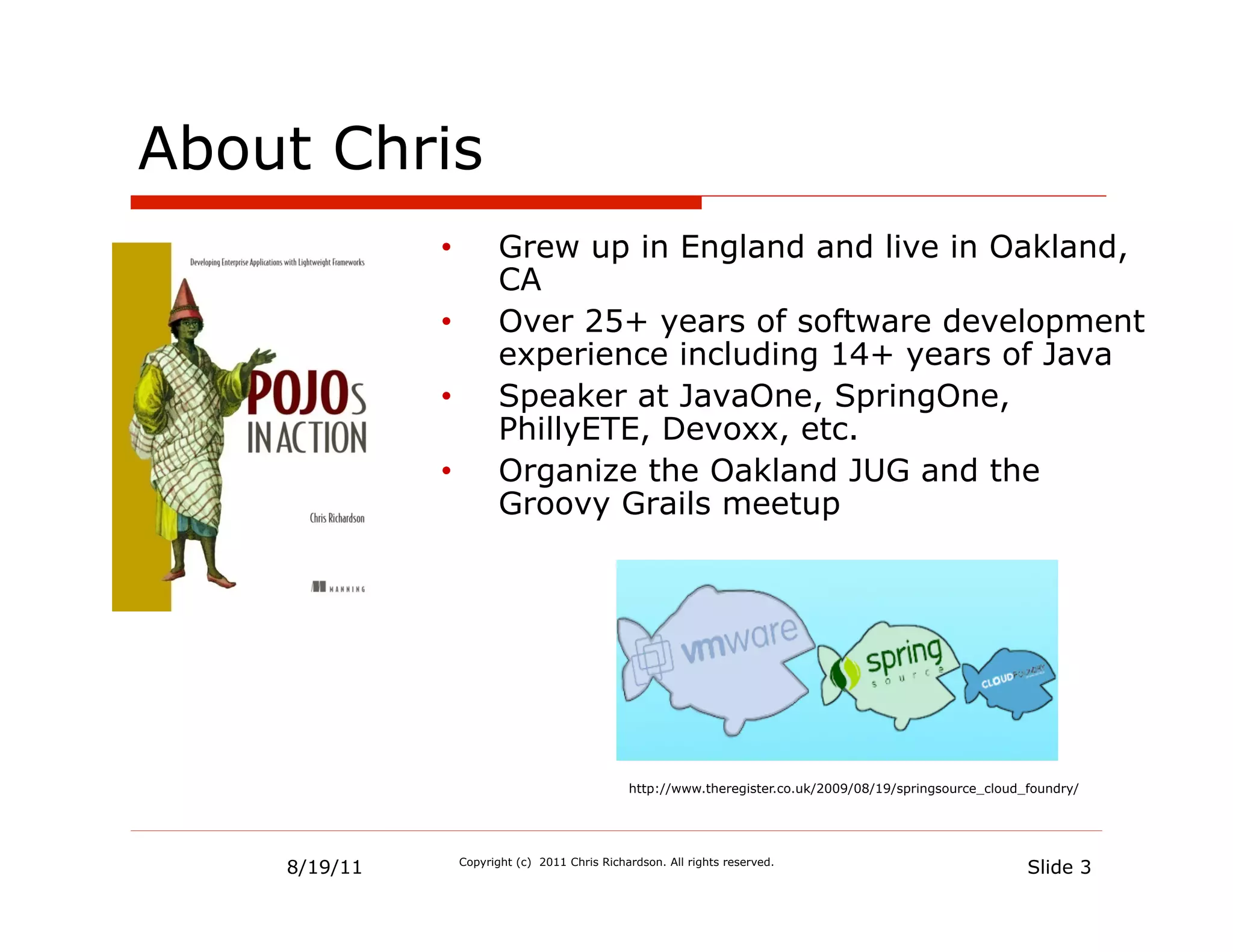 About Chris
              •           Grew up in England and live in Oakland,
                          CA
              •           Over 25+ years of software development
                          experience including 14+ years of Java
              •           Speaker at JavaOne, SpringOne,
                          PhillyETE, Devoxx, etc.
              •           Organize the Oakland JUG and the
                          Groovy Grails meetup




                                                 http://www.theregister.co.uk/2009/08/19/springsource_cloud_foundry/




    8/19/11        Copyright (c) 2011 Chris Richardson. All rights reserved.
                                                                                                            Slide 3
 