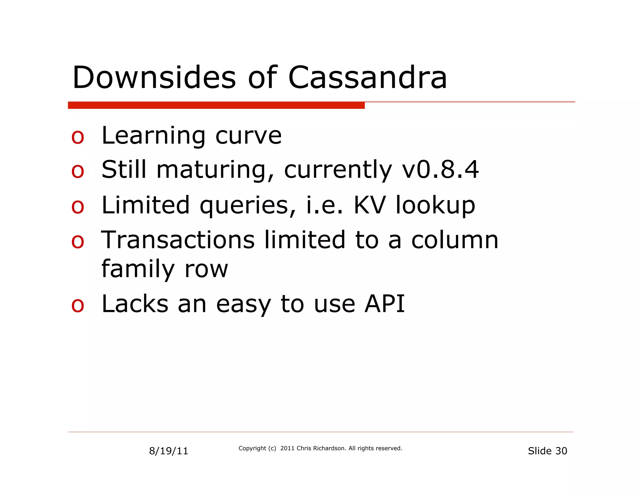 Downsides of Cassandra
o  Learning curve
o  Still maturing, currently v0.8.4
o  Limited queries, i.e. KV lookup
o  Transactions limited to a column
   family row
o  Lacks an easy to use API




      8/19/11   Copyright (c) 2011 Chris Richardson. All rights reserved.
                                                                            Slide 30
 