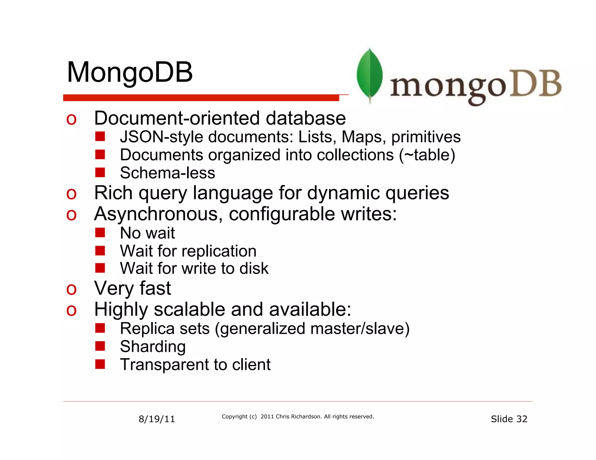 MongoDB
o  Document-oriented database
   n  JSON-style documents: Lists, Maps, primitives
   n  Documents organized into collections (~table)
   n  Schema-less
o  Rich query language for dynamic queries
o  Asynchronous, configurable writes:
   n  No wait
   n  Wait for replication
   n  Wait for write to disk
o  Very fast
o  Highly scalable and available:
   n  Replica sets (generalized master/slave)
   n  Sharding
   n  Transparent to client


         8/19/11      Copyright (c) 2011 Chris Richardson. All rights reserved.
                                                                                  Slide 32
 