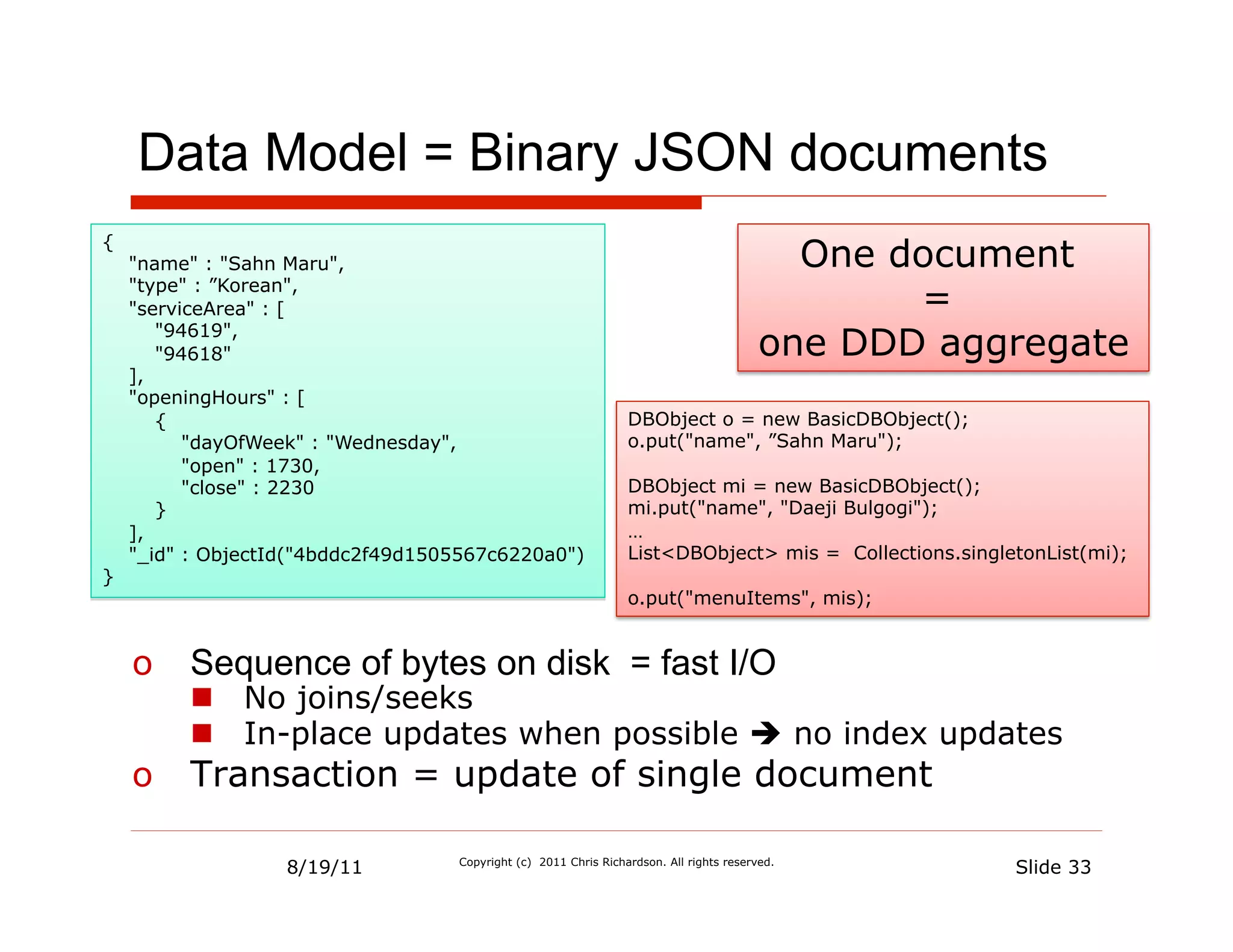 Data Model = Binary JSON documents
{
    "name" : "Sahn Maru",                                                                  One document
    "type" : ”Korean",
    "serviceArea" : [                                                                           =
       "94619",
       "94618"                                                                           one DDD aggregate
    ],
    "openingHours" : [
       {                                                         DBObject o = new BasicDBObject();
          "dayOfWeek" : "Wednesday",                             o.put("name", ”Sahn Maru");
          "open" : 1730,
          "close" : 2230                                         DBObject mi = new BasicDBObject();
       }                                                         mi.put("name", "Daeji Bulgogi");
    ],                                                           …
    "_id" : ObjectId("4bddc2f49d1505567c6220a0")                 List<DBObject> mis = Collections.singletonList(mi);
}
                                                                 o.put("menuItems", mis);


    o  Sequence of bytes on disk = fast I/O
         n  No joins/seeks
         n  In-place updates when possible è no index updates
    o  Transaction = update of single document

                   8/19/11         Copyright (c) 2011 Chris Richardson. All rights reserved.
                                                                                                        Slide 33
 