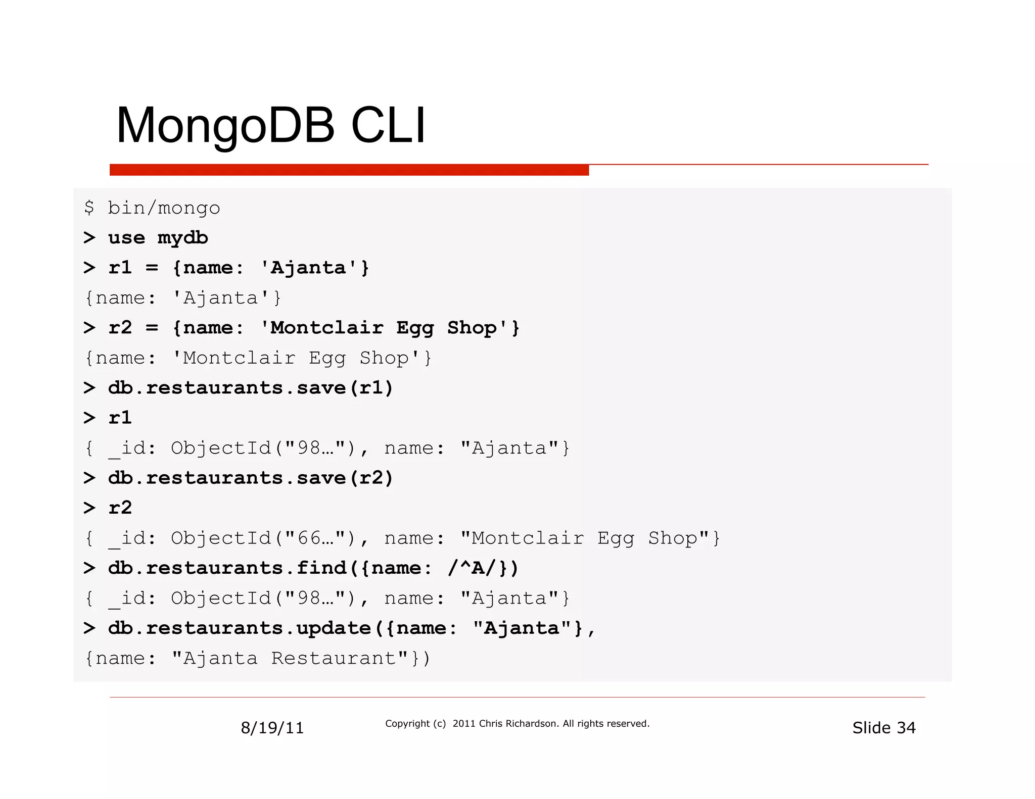 MongoDB CLI
$ bin/mongo
> use mydb
> r1 = {name: 'Ajanta'}
{name: 'Ajanta'}
> r2 = {name: 'Montclair Egg Shop'}
{name: 'Montclair Egg Shop'}
> db.restaurants.save(r1)
> r1
{ _id: ObjectId("98…"), name: "Ajanta"}
> db.restaurants.save(r2)
> r2
{ _id: ObjectId("66…"), name: "Montclair Egg Shop"}
> db.restaurants.find({name: /^A/})
{ _id: ObjectId("98…"), name: "Ajanta"}
> db.restaurants.update({name: "Ajanta"},
{name: "Ajanta Restaurant"})


            8/19/11     Copyright (c) 2011 Chris Richardson. All rights reserved.
                                                                                    Slide 34
 