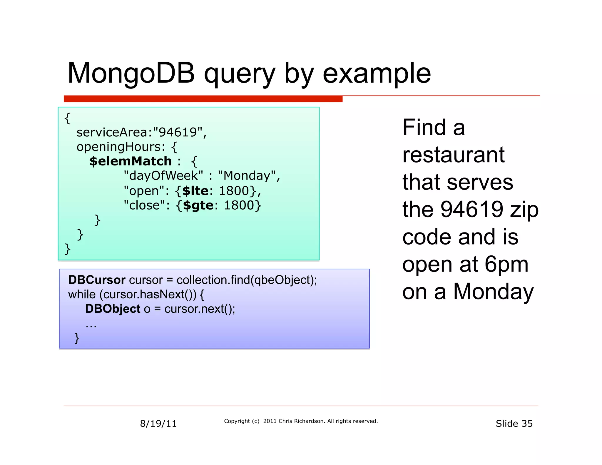 MongoDB query by example
{
    serviceArea:"94619",                                                                Find a
    openingHours: {
      $elemMatch : {                                                                    restaurant
           "dayOfWeek" : "Monday",
           "open": {$lte: 1800},                                                        that serves
       }
           "close": {$gte: 1800}
                                                                                        the 94619 zip
}
    }
                                                                                        code and is
                                                                                        open at 6pm
DBCursor cursor = collection.find(qbeObject);
while (cursor.hasNext()) {                                                              on a Monday
   DBObject o = cursor.next();
   …
 }




             8/19/11        Copyright (c) 2011 Chris Richardson. All rights reserved.
                                                                                                Slide 35
 