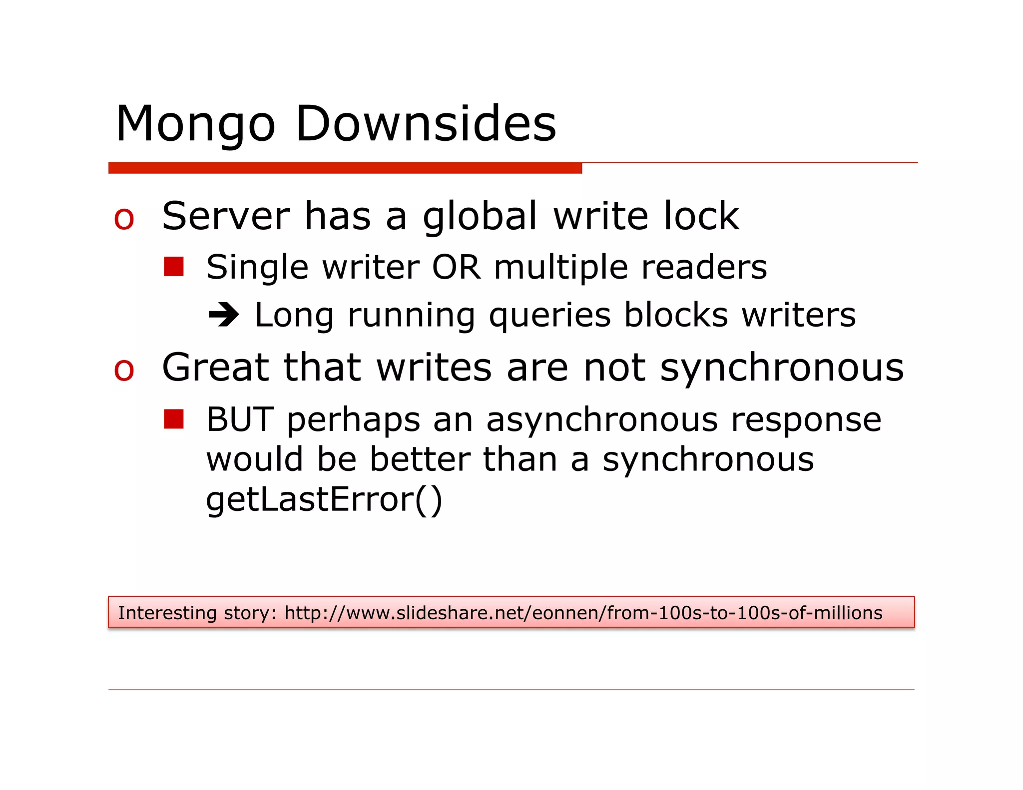 Mongo Downsides
o  Server has a global write lock
    n  Single writer OR multiple readers
        è Long running queries blocks writers
o  Great that writes are not synchronous
    n  BUT perhaps an asynchronous response
        would be better than a synchronous
        getLastError()


Interesting story: http://www.slideshare.net/eonnen/from-100s-to-100s-of-millions
 