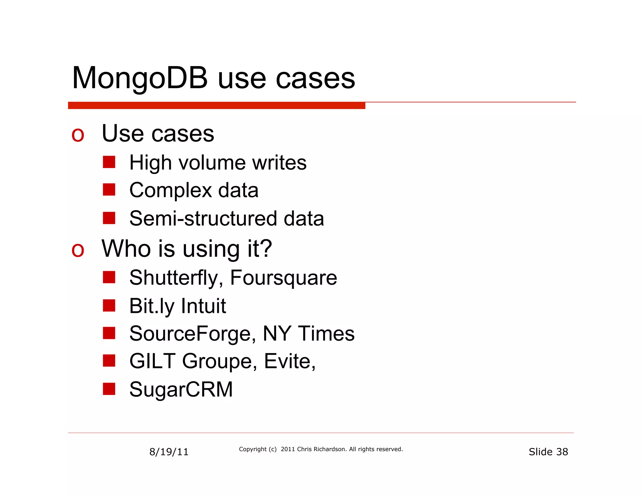 MongoDB use cases
o  Use cases
  n  High volume writes
  n  Complex data
  n  Semi-structured data
o  Who is using it?
  n    Shutterfly, Foursquare
  n    Bit.ly Intuit
  n    SourceForge, NY Times
  n    GILT Groupe, Evite,
  n    SugarCRM

         8/19/11   Copyright (c) 2011 Chris Richardson. All rights reserved.
                                                                               Slide 38
 