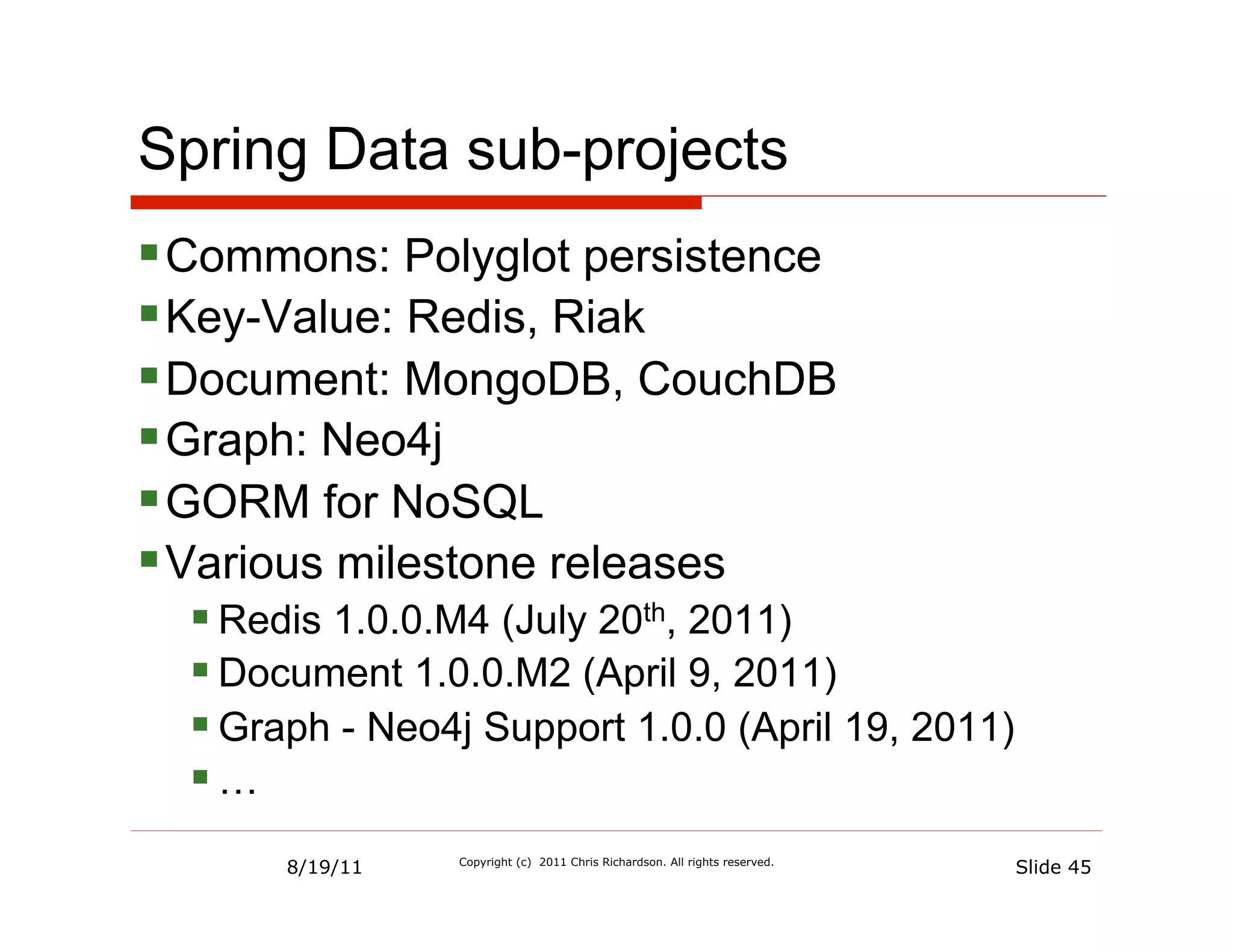 Spring Data sub-projects
§ Commons: Polyglot persistence
§ Key-Value: Redis, Riak
§ Document: MongoDB, CouchDB
§ Graph: Neo4j
§ GORM for NoSQL
§ Various milestone releases
  § Redis 1.0.0.M4 (July 20th, 2011)
  § Document 1.0.0.M2 (April 9, 2011)
  § Graph - Neo4j Support 1.0.0 (April 19, 2011)
  § …
       8/19/11   Copyright (c) 2011 Chris Richardson. All rights reserved.
                                                                             Slide 45
 