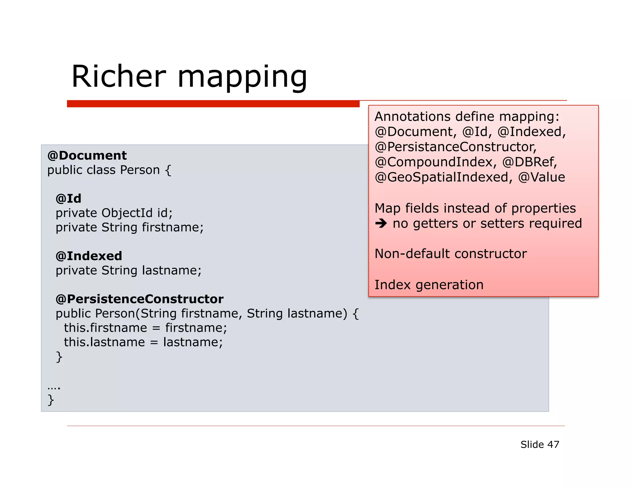 Richer mapping
                                                      Annotations define mapping:
                                                      @Document, @Id, @Indexed,
                                                      @PersistanceConstructor,
@Document
                                                      @CompoundIndex, @DBRef,
public class Person {
                                                      @GeoSpatialIndexed, @Value
 @Id
 private ObjectId id;                                 Map fields instead of properties
 private String firstname;                            è no getters or setters required

 @Indexed                                             Non-default constructor
 private String lastname;
                                                      Index generation
 @PersistenceConstructor
 public Person(String firstname, String lastname) {
   this.firstname = firstname;
   this.lastname = lastname;
 }

….
}


                                                                             Slide 47
 