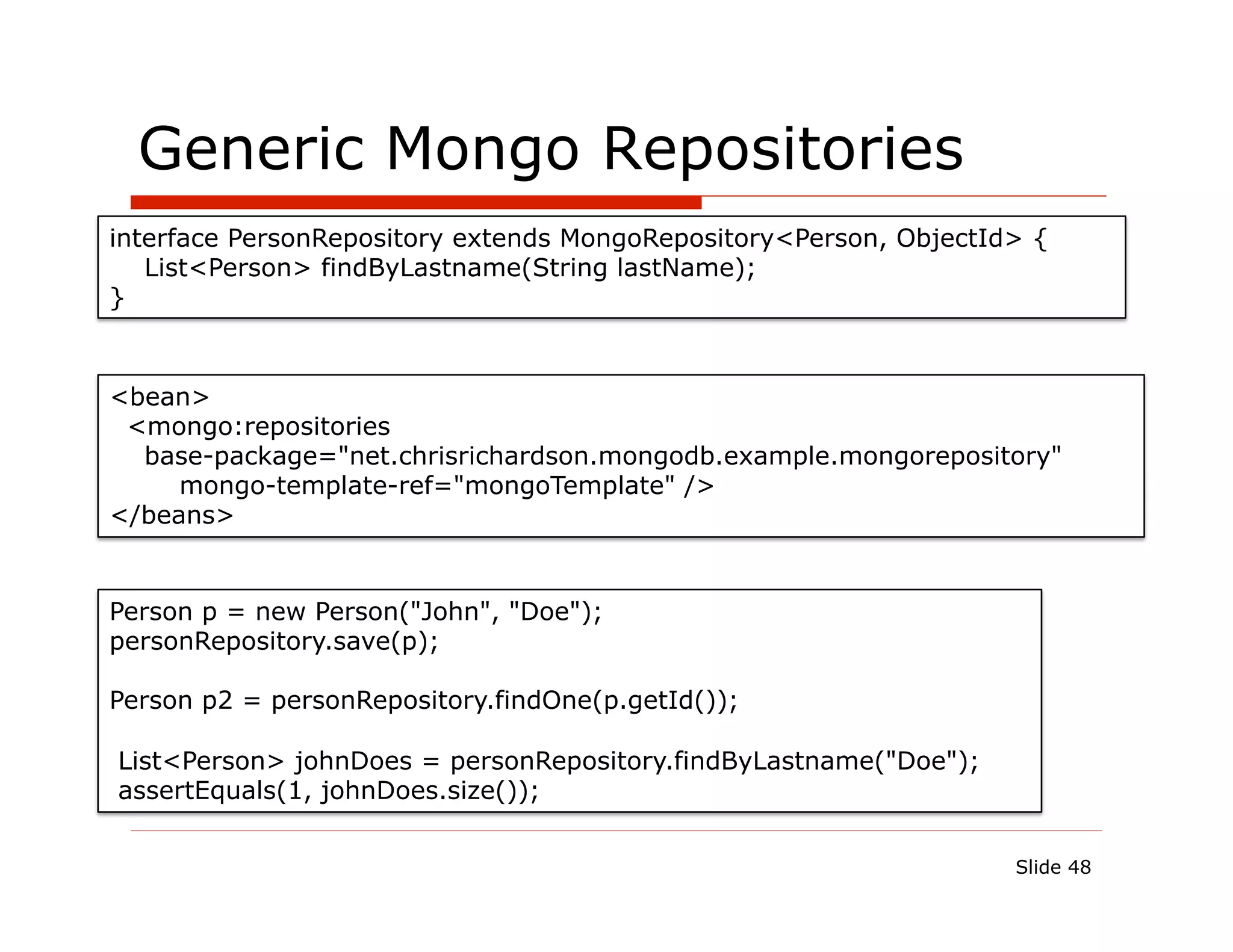 Generic Mongo Repositories
interface PersonRepository extends MongoRepository<Person, ObjectId> {
   List<Person> findByLastname(String lastName);
}



<bean>
 <mongo:repositories
  base-package="net.chrisrichardson.mongodb.example.mongorepository"
     mongo-template-ref="mongoTemplate" />
</beans>


Person p = new Person("John", "Doe");
personRepository.save(p);

Person p2 = personRepository.findOne(p.getId());

List<Person> johnDoes = personRepository.findByLastname("Doe");
assertEquals(1, johnDoes.size());

                                                                   Slide 48
 