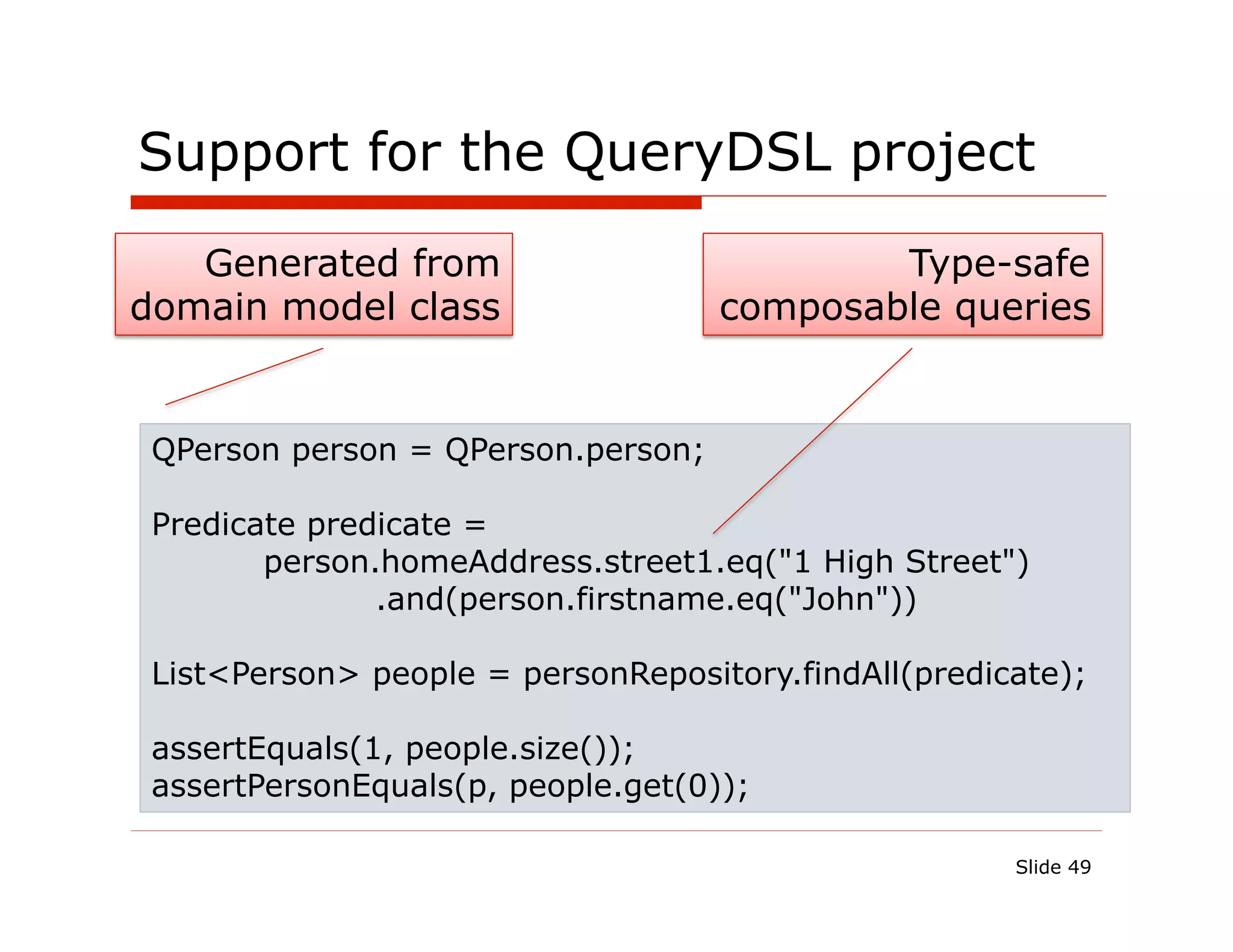 Support for the QueryDSL project

   Generated from                           Type-safe
domain model class                  composable queries


 QPerson person = QPerson.person;

 Predicate predicate =
        person.homeAddress.street1.eq("1 High Street")
               .and(person.firstname.eq("John"))

 List<Person> people = personRepository.findAll(predicate);

 assertEquals(1, people.size());
 assertPersonEquals(p, people.get(0));

                                                      Slide 49
 