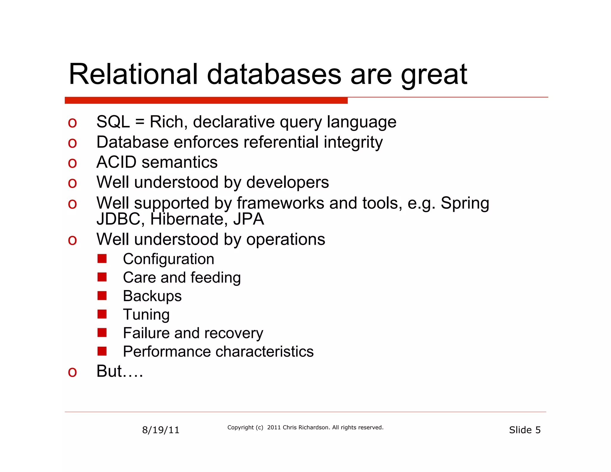 Relational databases are great
o  SQL = Rich, declarative query language
o  Database enforces referential integrity
o  ACID semantics
o  Well understood by developers
o  Well supported by frameworks and tools, e.g. Spring
   JDBC, Hibernate, JPA
o  Well understood by operations
     n    Configuration
     n    Care and feeding
     n    Backups
     n    Tuning
     n    Failure and recovery
     n    Performance characteristics
o  But….


             8/19/11     Copyright (c) 2011 Chris Richardson. All rights reserved.
                                                                                     Slide 5
 