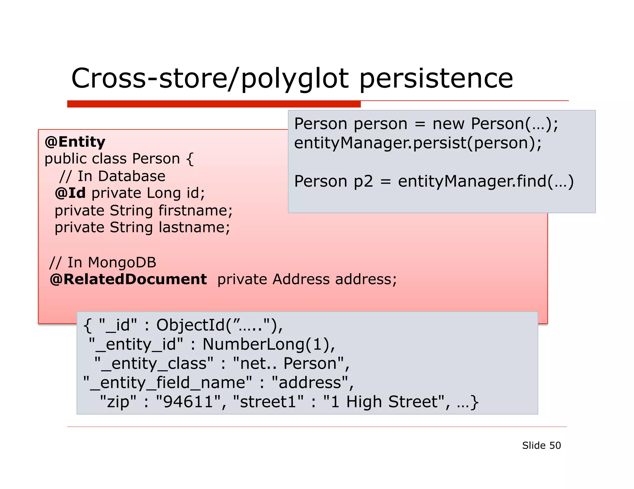 Cross-store/polyglot persistence
                                Person person = new Person(…);
@Entity                         entityManager.persist(person);
public class Person {
  // In Database                Person p2 = entityManager.find(…)
 @Id private Long id;
 private String firstname;
 private String lastname;

// In MongoDB
@RelatedDocument private Address address;


     { "_id" : ObjectId(”….."),
      "_entity_id" : NumberLong(1),
       "_entity_class" : "net.. Person",
     "_entity_field_name" : "address",
        "zip" : "94611", "street1" : "1 High Street", …}

                                                           Slide 50
 
