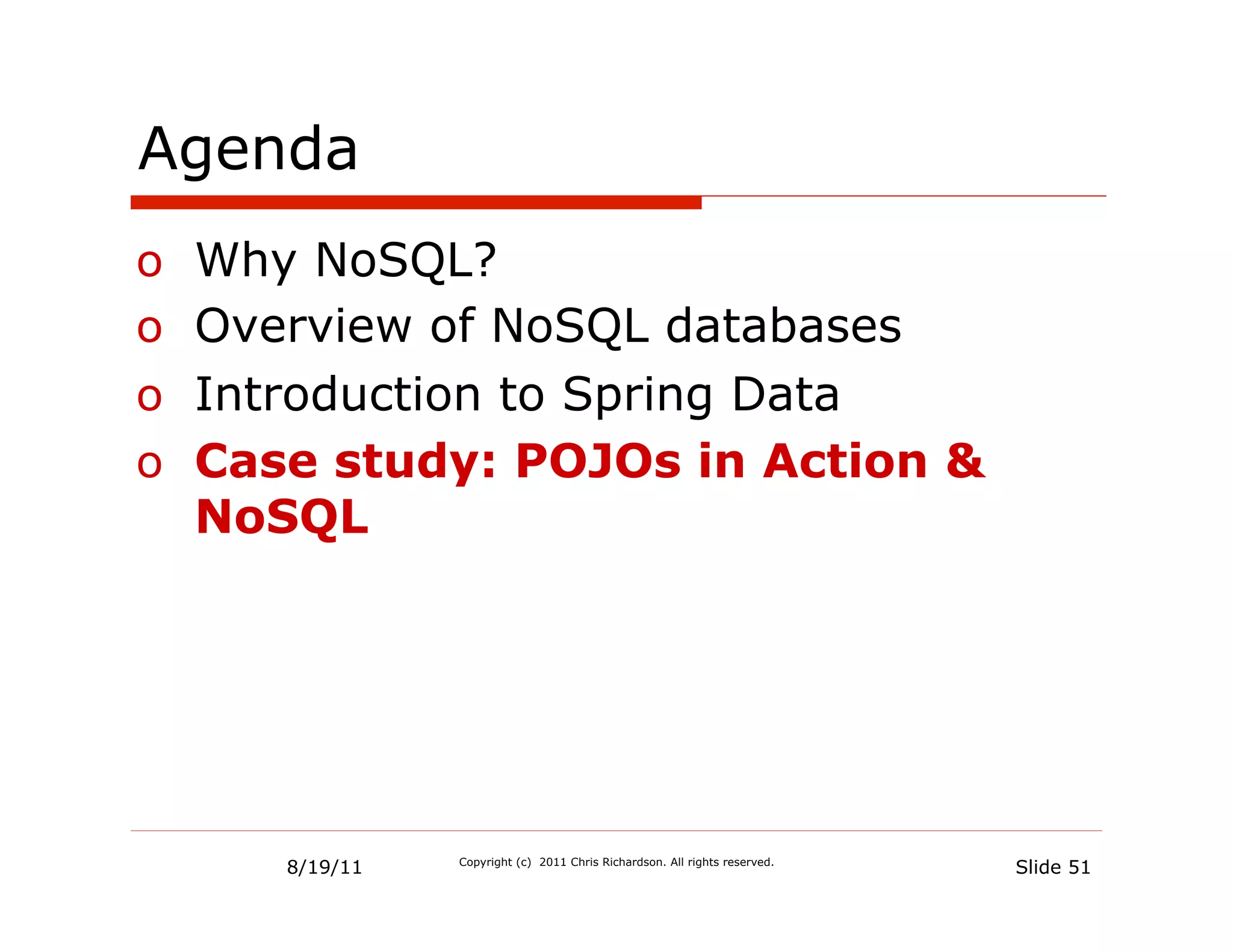 Agenda
o  Why NoSQL?
o  Overview of NoSQL databases
o  Introduction to Spring Data
o  Case study: POJOs in Action &
   NoSQL




     8/19/11   Copyright (c) 2011 Chris Richardson. All rights reserved.
                                                                           Slide 51
 