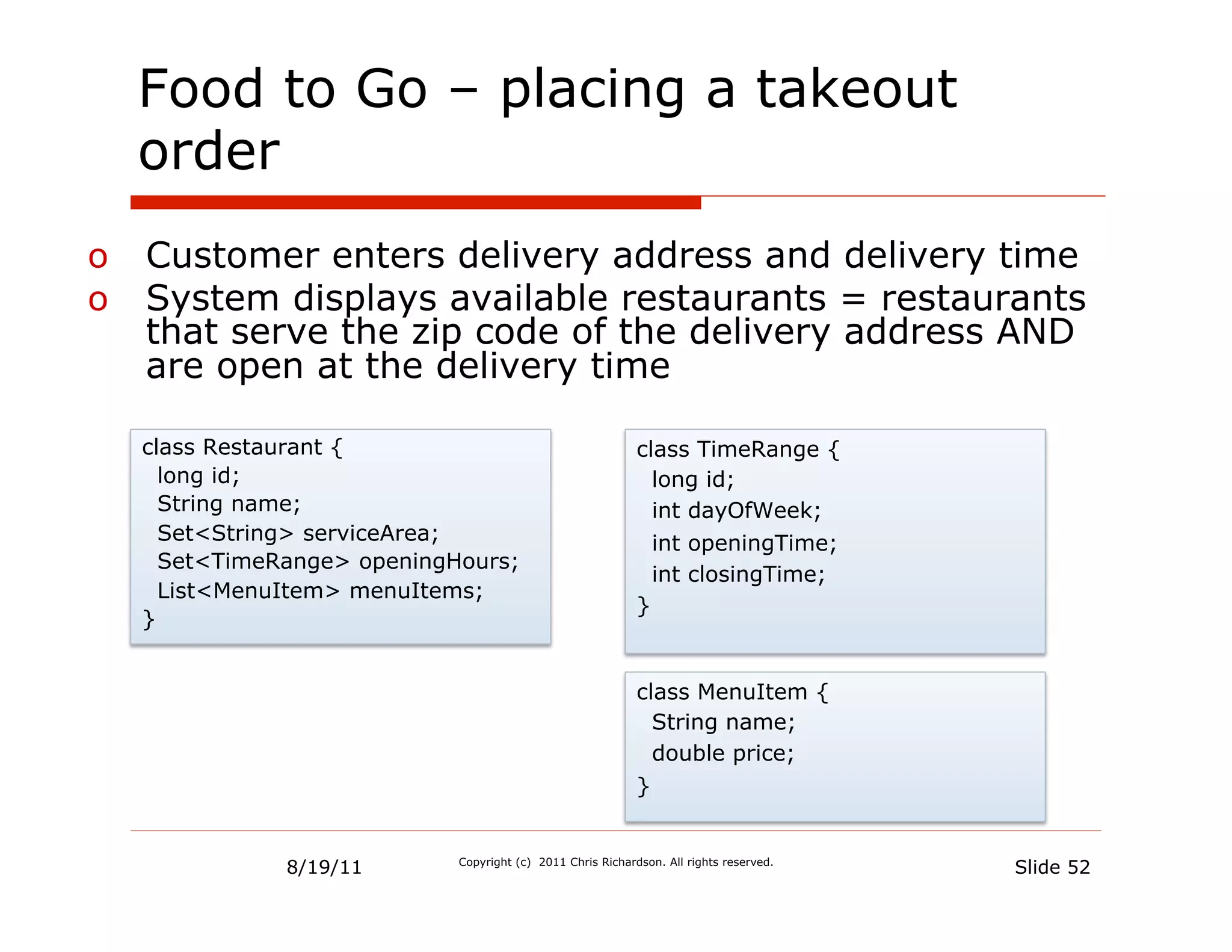 Food to Go – placing a takeout
  order
o  Customer enters delivery address and delivery time
o  System displays available restaurants = restaurants
   that serve the zip code of the delivery address AND
   are open at the delivery time

  class Restaurant {                                       class TimeRange {
    long id;                                                 long id;
    String name;                                             int dayOfWeek;
    Set<String> serviceArea;                                 int openingTime;
    Set<TimeRange> openingHours;
                                                             int closingTime;
    List<MenuItem> menuItems;
                                                           }
  }


                                                           class MenuItem {
                                                             String name;
                                                             double price;
                                                           }


             8/19/11       Copyright (c) 2011 Chris Richardson. All rights reserved.
                                                                                       Slide 52
 
