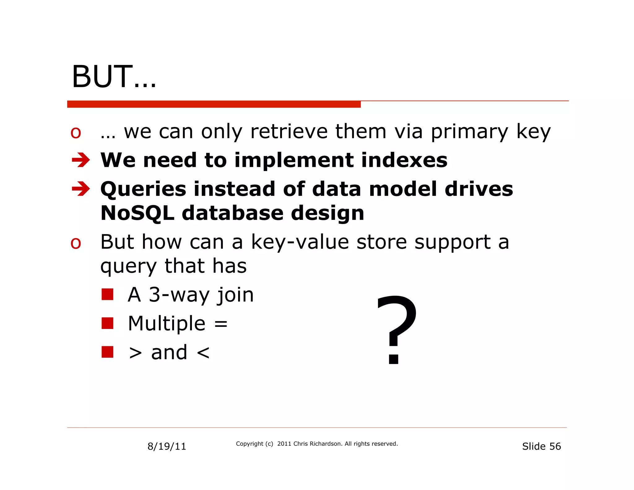 BUT…
o  … we can only retrieve them via primary key
è  We need to implement indexes
è  Queries instead of data model drives
    NoSQL database design
o  But how can a key-value store support a
    query that has



                                                                ?
    n  A 3-way join
    n  Multiple =
    n  > and <



       8/19/11   Copyright (c) 2011 Chris Richardson. All rights reserved.
                                                                             Slide 56
 