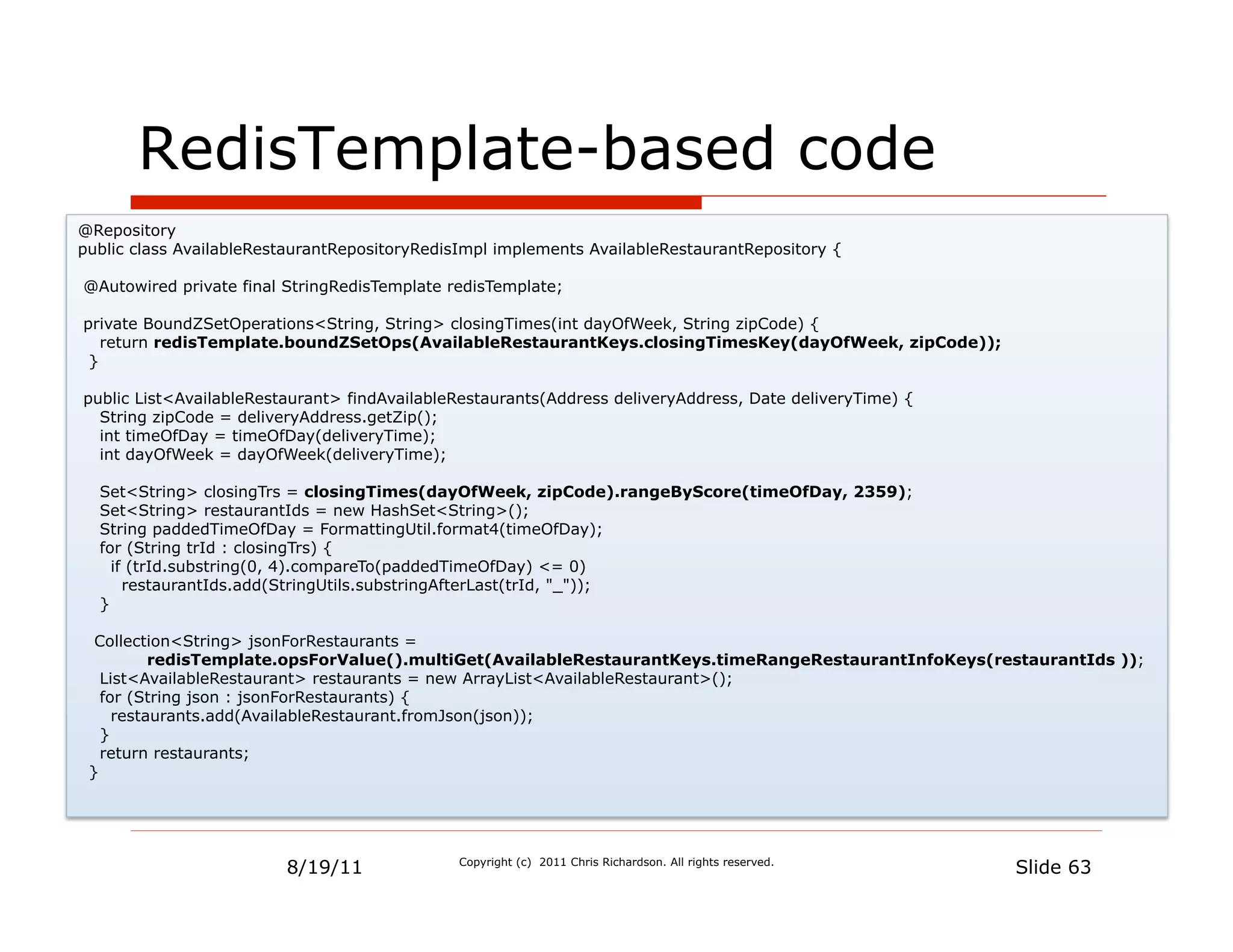RedisTemplate-based code
@Repository
public class AvailableRestaurantRepositoryRedisImpl implements AvailableRestaurantRepository {

@Autowired private final StringRedisTemplate redisTemplate;

private BoundZSetOperations<String, String> closingTimes(int dayOfWeek, String zipCode) {
   return redisTemplate.boundZSetOps(AvailableRestaurantKeys.closingTimesKey(dayOfWeek, zipCode));
 }

public List<AvailableRestaurant> findAvailableRestaurants(Address deliveryAddress, Date deliveryTime) {
  String zipCode = deliveryAddress.getZip();
  int timeOfDay = timeOfDay(deliveryTime);
  int dayOfWeek = dayOfWeek(deliveryTime);

  Set<String> closingTrs = closingTimes(dayOfWeek, zipCode).rangeByScore(timeOfDay, 2359);
  Set<String> restaurantIds = new HashSet<String>();
  String paddedTimeOfDay = FormattingUtil.format4(timeOfDay);
  for (String trId : closingTrs) {
    if (trId.substring(0, 4).compareTo(paddedTimeOfDay) <= 0)
      restaurantIds.add(StringUtils.substringAfterLast(trId, "_"));
  }

  Collection<String> jsonForRestaurants =
          redisTemplate.opsForValue().multiGet(AvailableRestaurantKeys.timeRangeRestaurantInfoKeys(restaurantIds ));
   List<AvailableRestaurant> restaurants = new ArrayList<AvailableRestaurant>();
   for (String json : jsonForRestaurants) {
     restaurants.add(AvailableRestaurant.fromJson(json));
   }
   return restaurants;
 }




                         8/19/11              Copyright (c) 2011 Chris Richardson. All rights reserved.
                                                                                                          Slide 63
 