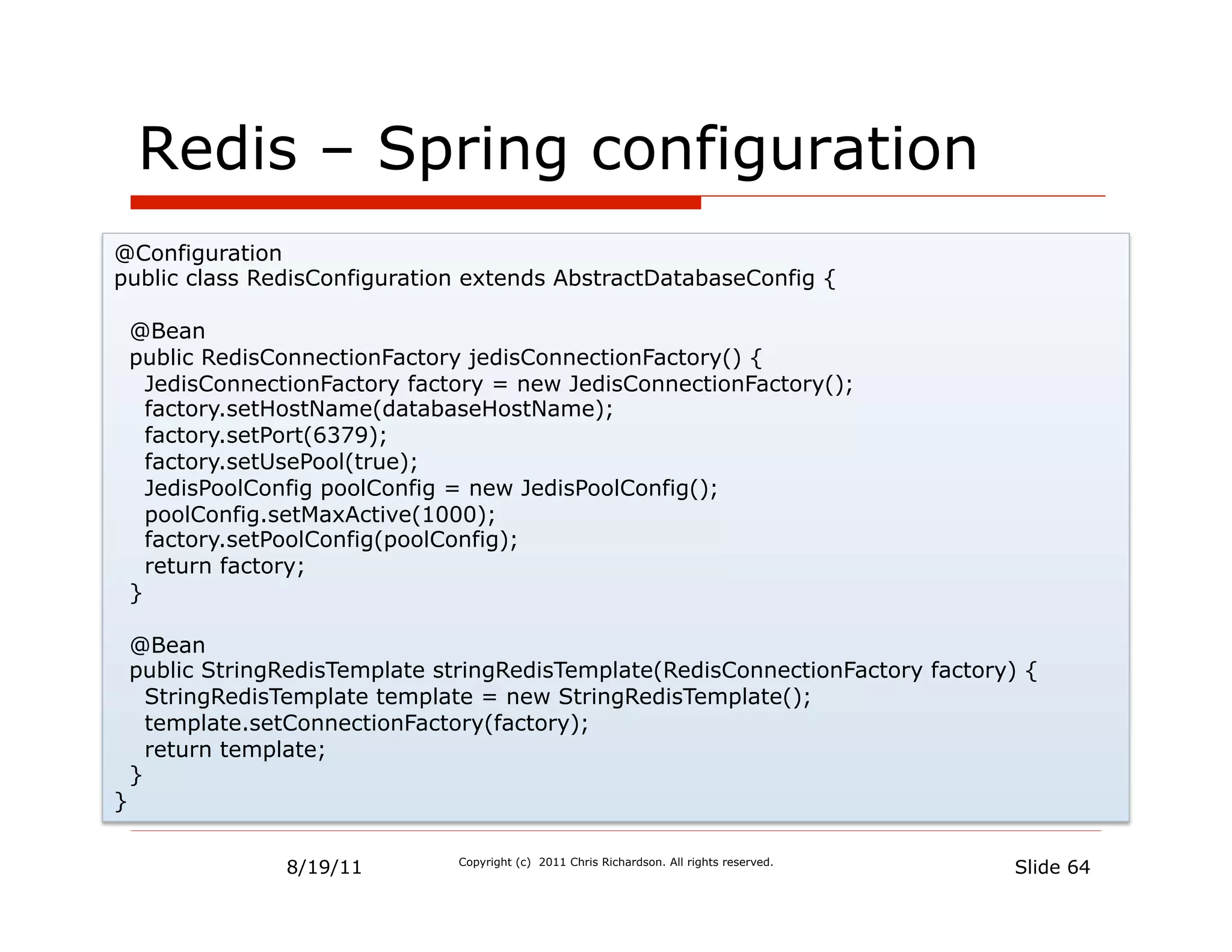 Redis – Spring configuration
@Configuration
public class RedisConfiguration extends AbstractDatabaseConfig {

    @Bean
    public RedisConnectionFactory jedisConnectionFactory() {
      JedisConnectionFactory factory = new JedisConnectionFactory();
      factory.setHostName(databaseHostName);
      factory.setPort(6379);
      factory.setUsePool(true);
      JedisPoolConfig poolConfig = new JedisPoolConfig();
      poolConfig.setMaxActive(1000);
      factory.setPoolConfig(poolConfig);
      return factory;
    }

    @Bean
    public StringRedisTemplate stringRedisTemplate(RedisConnectionFactory factory) {
      StringRedisTemplate template = new StringRedisTemplate();
      template.setConnectionFactory(factory);
      return template;
    }
}


                 8/19/11         Copyright (c) 2011 Chris Richardson. All rights reserved.
                                                                                             Slide 64
 
