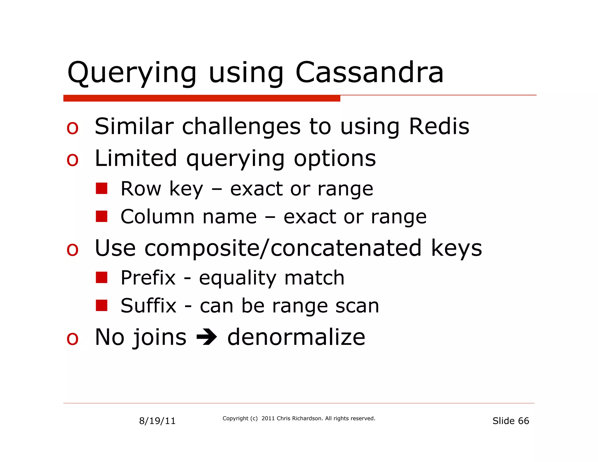 Querying using Cassandra
o  Similar challenges to using Redis
o  Limited querying options
  n  Row key – exact or range
  n  Column name – exact or range
o  Use composite/concatenated keys
  n  Prefix - equality match
  n  Suffix - can be range scan
o  No joins è denormalize


      8/19/11   Copyright (c) 2011 Chris Richardson. All rights reserved.
                                                                            Slide 66
 