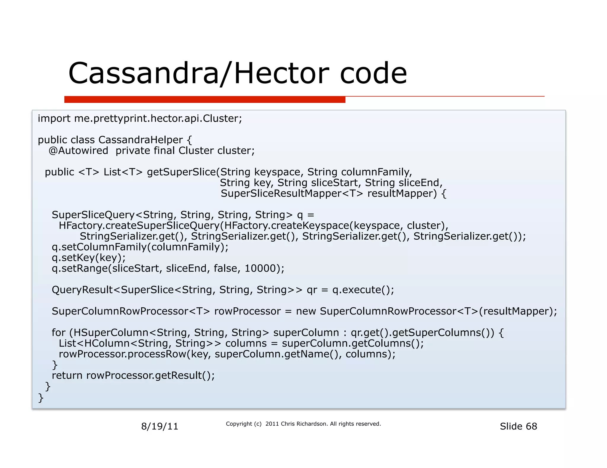 Cassandra/Hector code
import me.prettyprint.hector.api.Cluster;

public class CassandraHelper {
  @Autowired private final Cluster cluster;

    public <T> List<T> getSuperSlice(String keyspace, String columnFamily,
                                     String key, String sliceStart, String sliceEnd,
                                     SuperSliceResultMapper<T> resultMapper) {

        SuperSliceQuery<String, String, String, String> q =
         HFactory.createSuperSliceQuery(HFactory.createKeyspace(keyspace, cluster),
             StringSerializer.get(), StringSerializer.get(), StringSerializer.get(), StringSerializer.get());
        q.setColumnFamily(columnFamily);
        q.setKey(key);
        q.setRange(sliceStart, sliceEnd, false, 10000);

        QueryResult<SuperSlice<String, String, String>> qr = q.execute();

        SuperColumnRowProcessor<T> rowProcessor = new SuperColumnRowProcessor<T>(resultMapper);

        for (HSuperColumn<String, String, String> superColumn : qr.get().getSuperColumns()) {
          List<HColumn<String, String>> columns = superColumn.getColumns();
          rowProcessor.processRow(key, superColumn.getName(), columns);
        }
        return rowProcessor.getResult();
    }
}

                           8/19/11           Copyright (c) 2011 Chris Richardson. All rights reserved.
                                                                                                         Slide 68
 