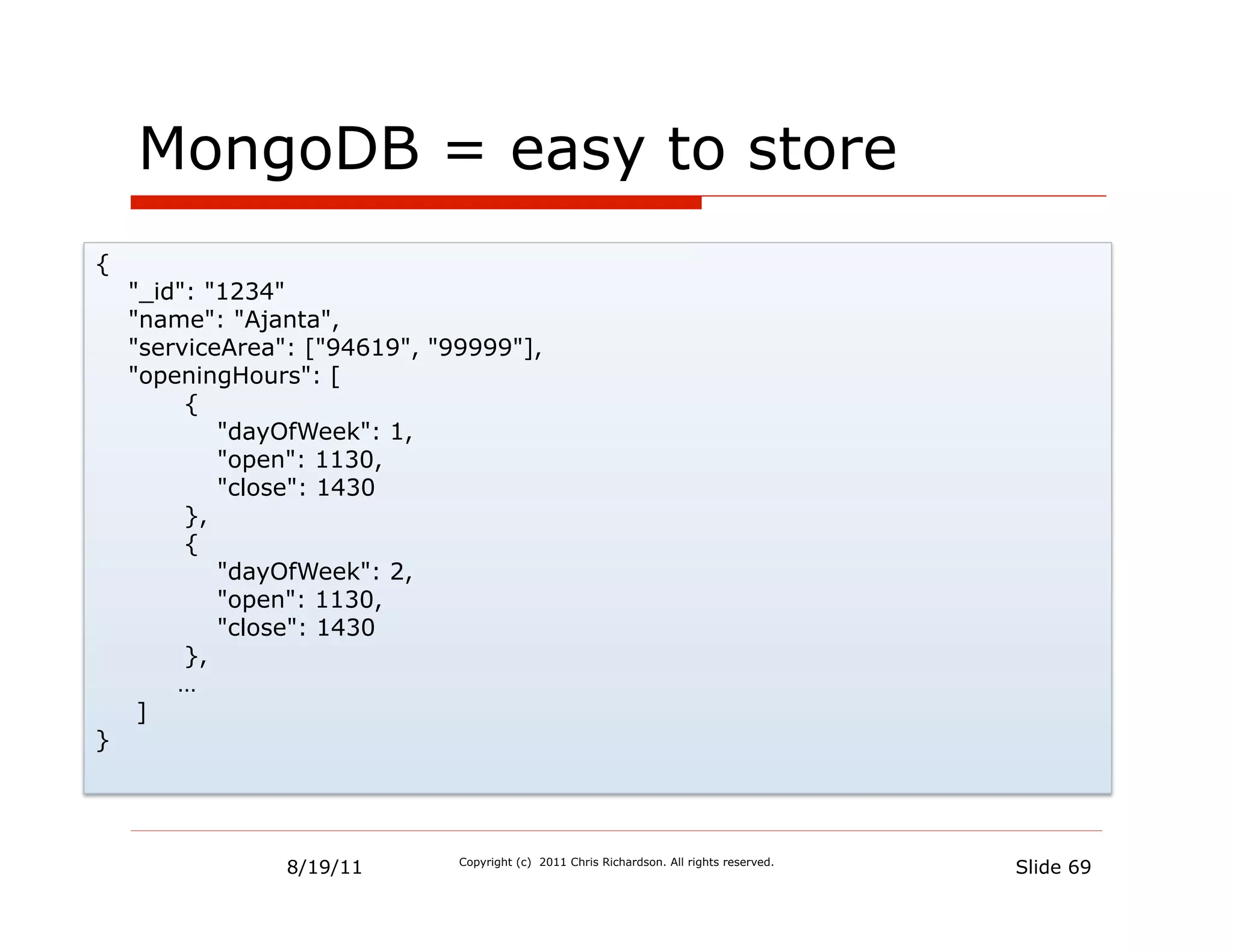MongoDB = easy to store
{
    "_id": "1234"
    "name": "Ajanta",
    "serviceArea": ["94619", "99999"],
    "openingHours": [
         {
            "dayOfWeek": 1,
            "open": 1130,
            "close": 1430
         },
         {
            "dayOfWeek": 2,
            "open": 1130,
            "close": 1430
         },
        …
     ]
}




                 8/19/11       Copyright (c) 2011 Chris Richardson. All rights reserved.
                                                                                           Slide 69
 
