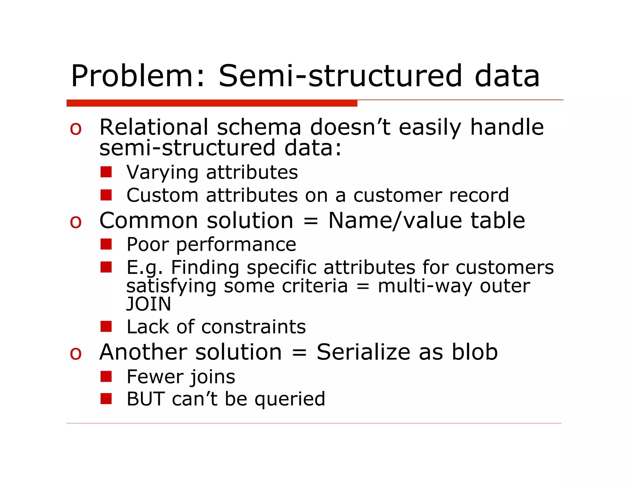 Problem: Semi-structured data
o  Relational schema doesn’t easily handle
   semi-structured data:
  n  Varying attributes
  n  Custom attributes on a customer record
o  Common solution = Name/value table
  n  Poor performance
  n  E.g. Finding specific attributes for customers
      satisfying some criteria = multi-way outer
      JOIN
  n  Lack of constraints
o  Another solution = Serialize as blob
  n  Fewer joins
  n  BUT can’t be queried
 