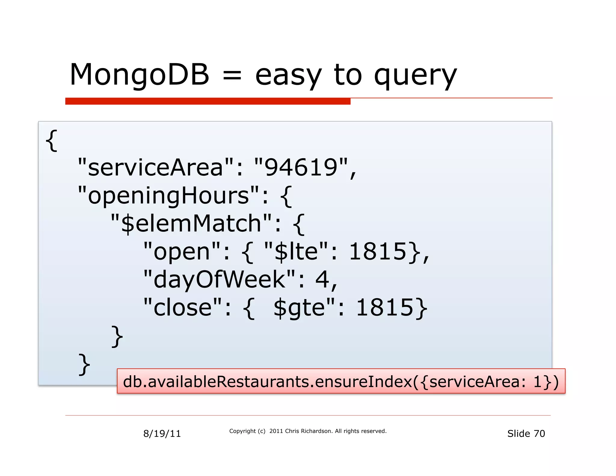 MongoDB = easy to query

{
    "serviceArea": "94619",
    "openingHours": {
       "$elemMatch": {
          "open": { "$lte": 1815},
          "dayOfWeek": 4,
          "close": { $gte": 1815}
       }
    }
       db.availableRestaurants.ensureIndex({serviceArea: 1})


         8/19/11   Copyright (c) 2011 Chris Richardson. All rights reserved.
                                                                               Slide 70
 