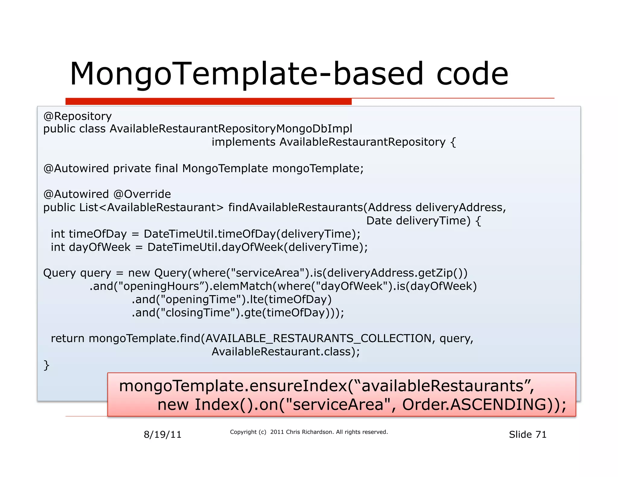 MongoTemplate-based code
@Repository
public class AvailableRestaurantRepositoryMongoDbImpl
                               implements AvailableRestaurantRepository {

@Autowired private final MongoTemplate mongoTemplate;

@Autowired @Override
public List<AvailableRestaurant> findAvailableRestaurants(Address deliveryAddress,
                                                          Date deliveryTime) {
 int timeOfDay = DateTimeUtil.timeOfDay(deliveryTime);
 int dayOfWeek = DateTimeUtil.dayOfWeek(deliveryTime);

Query query = new Query(where("serviceArea").is(deliveryAddress.getZip())
       .and("openingHours”).elemMatch(where("dayOfWeek").is(dayOfWeek)
              .and("openingTime").lte(timeOfDay)
              .and("closingTime").gte(timeOfDay)));

    return mongoTemplate.find(AVAILABLE_RESTAURANTS_COLLECTION, query,
                               AvailableRestaurant.class);
}

              mongoTemplate.ensureIndex(“availableRestaurants”,
                 new Index().on("serviceArea", Order.ASCENDING));
                  8/19/11        Copyright (c) 2011 Chris Richardson. All rights reserved.
                                                                                             Slide 71
 