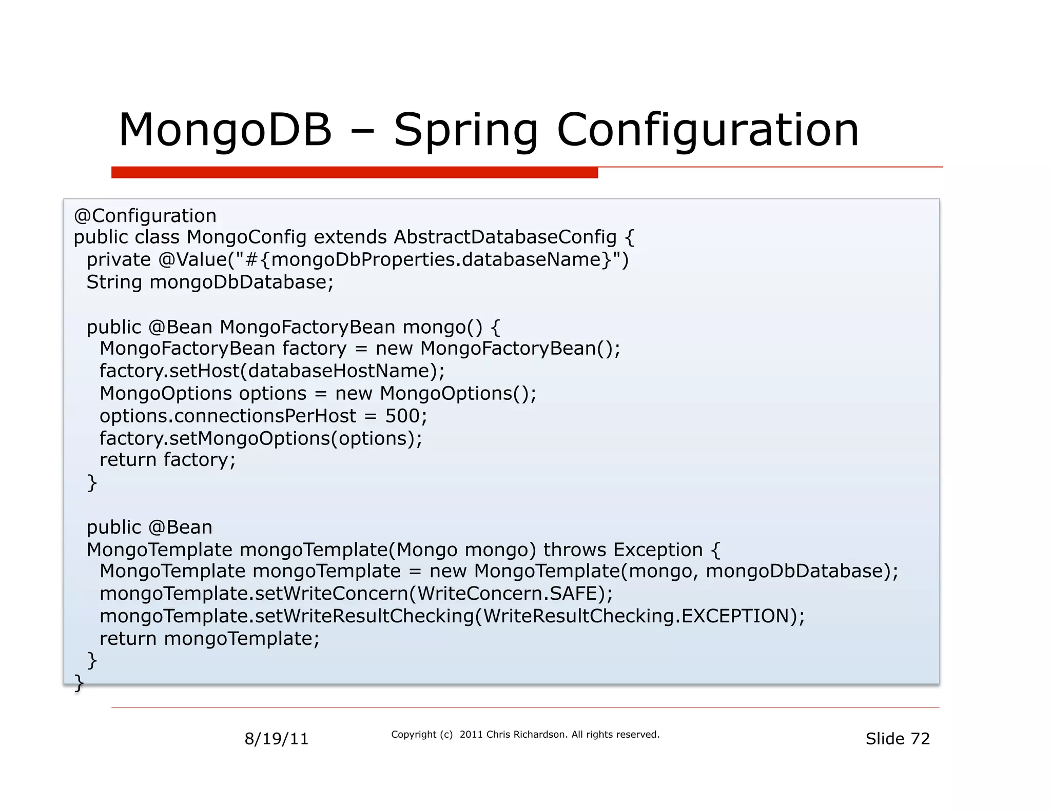MongoDB – Spring Configuration
@Configuration
public class MongoConfig extends AbstractDatabaseConfig {
 private @Value("#{mongoDbProperties.databaseName}")
 String mongoDbDatabase;

    public @Bean MongoFactoryBean mongo() {
      MongoFactoryBean factory = new MongoFactoryBean();
      factory.setHost(databaseHostName);
      MongoOptions options = new MongoOptions();
      options.connectionsPerHost = 500;
      factory.setMongoOptions(options);
      return factory;
    }

    public @Bean
    MongoTemplate mongoTemplate(Mongo mongo) throws Exception {
      MongoTemplate mongoTemplate = new MongoTemplate(mongo, mongoDbDatabase);
      mongoTemplate.setWriteConcern(WriteConcern.SAFE);
      mongoTemplate.setWriteResultChecking(WriteResultChecking.EXCEPTION);
      return mongoTemplate;
    }
}


                   8/19/11       Copyright (c) 2011 Chris Richardson. All rights reserved.
                                                                                             Slide 72
 