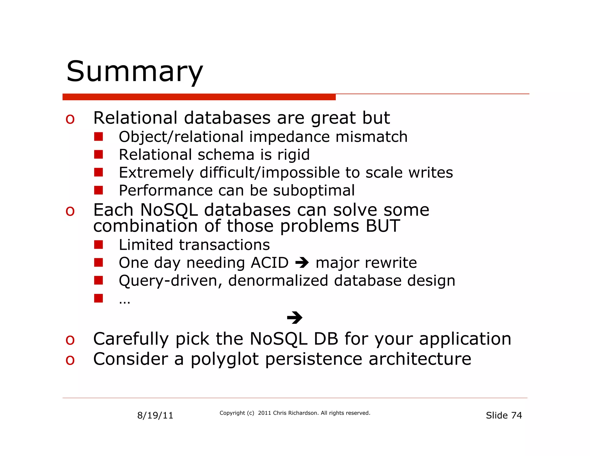 Summary
o  Relational databases are great but
   n    Object/relational impedance mismatch
   n    Relational schema is rigid
   n    Extremely difficult/impossible to scale writes
   n    Performance can be suboptimal
o  Each NoSQL databases can solve some
   combination of those problems BUT
   n    Limited transactions
   n    One day needing ACID è major rewrite
   n    Query-driven, denormalized database design
   n    …
                         è
o  Carefully pick the NoSQL DB for your application
o  Consider a polyglot persistence architecture


           8/19/11    Copyright (c) 2011 Chris Richardson. All rights reserved.
                                                                                  Slide 74
 