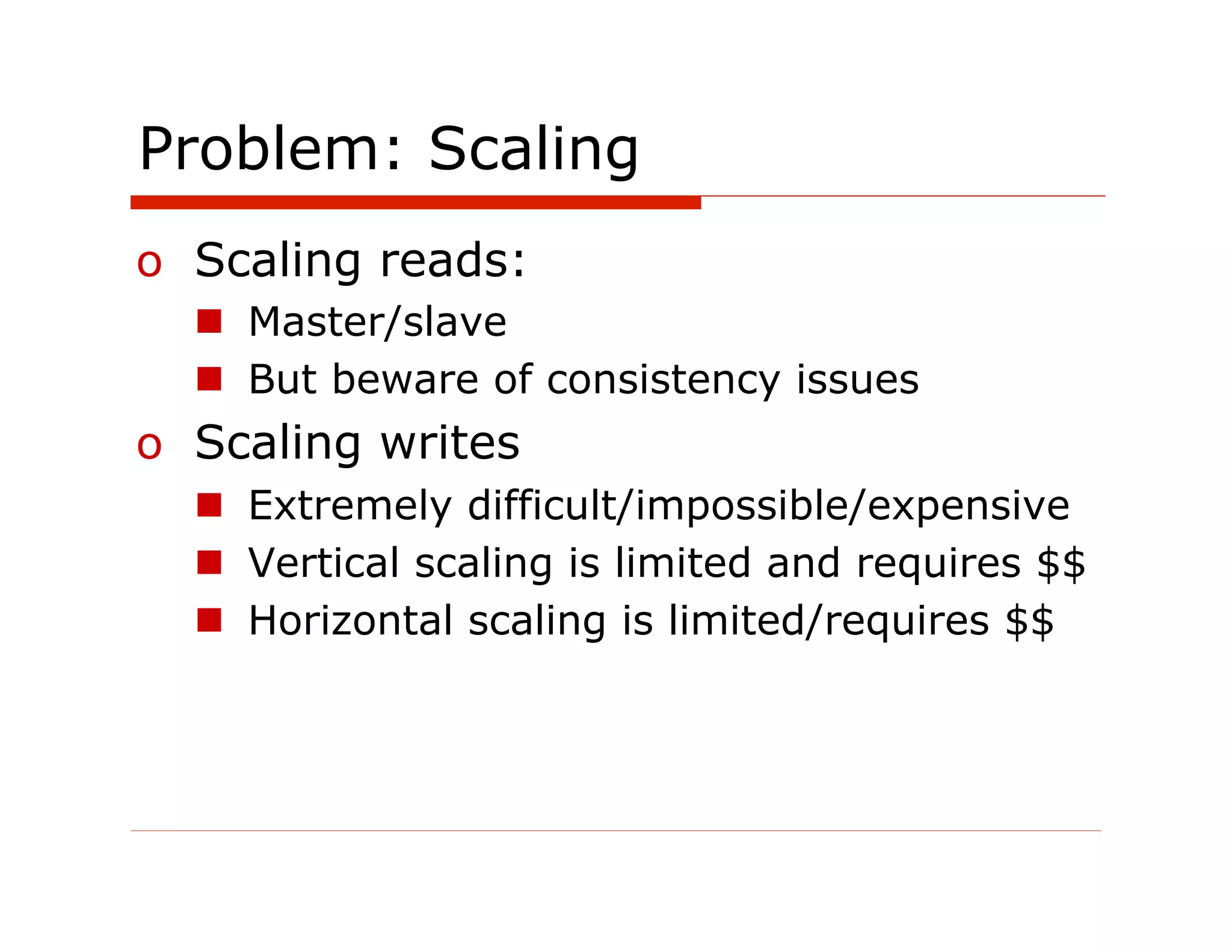 Problem: Scaling
o  Scaling reads:
  n  Master/slave
  n  But beware of consistency issues
o  Scaling writes
  n  Extremely difficult/impossible/expensive
  n  Vertical scaling is limited and requires $$
  n  Horizontal scaling is limited/requires $$
 