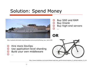 Solution: Spend Money
                                                                              Buy SSD and RAM
                                                                              Buy Oracle
                                                                              Buy high-end servers
                                                                              …


                                                                          OR
http://upload.wikimedia.org/wikipedia/commons/e/e5/Rising_Sun_Yacht.JPG




     Hire more DevOps
     Use application-level sharding
     Build your own middleware
     …

                                  http://www.trekbikes.com/us/en/bikes/road/race_performance/madone_5_series/madone_5_2/#


                             13
 