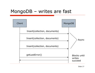 MongoDB – writes are fast

  Client                                   MongoDB


           Insert(collection, documents)


           Insert(collection, documents)
                                                     Async


           Insert(collection, documents)



           getLastError()                       Blocks until
                                                writes
                                                succeed

                                                     Slide 17
 