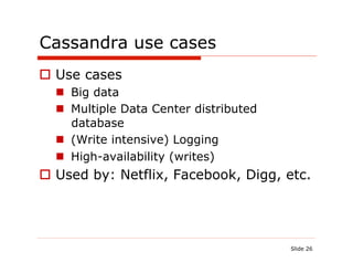 Cassandra use cases
  Use cases
    Big data
    Multiple Data Center distributed
     database
    (Write intensive) Logging
    High-availability (writes)
  Used by: Netflix, Facebook, Digg, etc.




                                        Slide 26
 