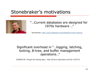 Stonebraker’s motivations

                   “…Current databases are designed for
                           1970s hardware …”

                    Stonebraker: http://www.slideshare.net/VoltDB/sql-myths-webinar




  Significant overhead in “…logging, latching,
   locking, B-tree, and buffer management
                  operations…”
  SIGMOD 08: Though the looking glass: http://dl.acm.org/citation.cfm?id=1376713




                                                                                      29
 
