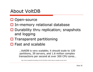 About VoltDB
  Open-source
  In-memory relational database
  Durability thru replication; snapshots
   and logging
  Transparent partitioning
  Fast and scalable
     …VoltDB is very scalable; it should scale to 120
      partitions, 39 servers, and 1.6 million complex
     transactions per second at over 300 CPU cores…
      http://www.mysqlperformanceblog.com/2011/02/28/is-voltdb-really-as-scalable-as-they-claim/




                                                                                                   Slide 30
 