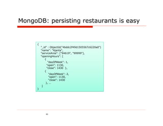 MongoDB: persisting restaurants is easy


      {
          "_id" : ObjectId("4bddc2f49d1505567c6220a0")
          "name": "Ajanta",
          "serviceArea": ["94619", "99999"],
          "openingHours": [
             {
                "dayOfWeek": 1,
               "open": 1130,
               "close": 1430 },
             {
                 "dayOfWeek": 2,
                 "open": 1130,
                 "close": 1430
              }, …
           ]
      }




             40
 