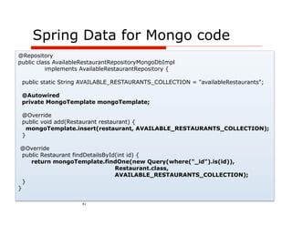 Spring Data for Mongo code
@Repository
public class AvailableRestaurantRepositoryMongoDbImpl
          implements AvailableRestaurantRepository {

 public static String AVAILABLE_RESTAURANTS_COLLECTION = "availableRestaurants";

 @Autowired
 private MongoTemplate mongoTemplate;

 @Override
 public void add(Restaurant restaurant) {
   mongoTemplate.insert(restaurant, AVAILABLE_RESTAURANTS_COLLECTION);
 }

 @Override
  public Restaurant findDetailsById(int id) {
     return mongoTemplate.findOne(new Query(where("_id").is(id)),
                                   Restaurant.class,
                                   AVAILABLE_RESTAURANTS_COLLECTION);
  }
}

                     41
 