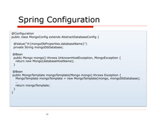 Spring Configuration
@Configuration
public class MongoConfig extends AbstractDatabaseConfig {

 @Value("#{mongoDbProperties.databaseName}")
 private String mongoDbDatabase;

@Bean
public Mongo mongo() throws UnknownHostException, MongoException {
  return new Mongo(databaseHostName);
}

 @Bean
 public MongoTemplate mongoTemplate(Mongo mongo) throws Exception {
    MongoTemplate mongoTemplate = new MongoTemplate(mongo, mongoDbDatabase);
    …
    return mongoTemplate;
  }
}




                      42
 